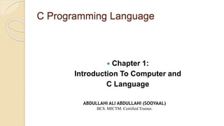 C Programming Language
 Chapter 1:
Introduction To Computer and
C Language
ABDULLAHI ALI ABDULLAHI (SOOYAAL)
BCS. MICTM. Certified Trainer.
 