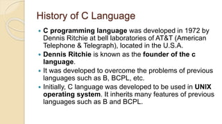 History of C Language
 C programming language was developed in 1972 by
Dennis Ritchie at bell laboratories of AT&T (American
Telephone & Telegraph), located in the U.S.A.
 Dennis Ritchie is known as the founder of the c
language.
 It was developed to overcome the problems of previous
languages such as B, BCPL, etc.
 Initially, C language was developed to be used in UNIX
operating system. It inherits many features of previous
languages such as B and BCPL.
 