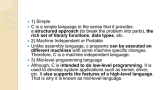  1) Simple
 C is a simple language in the sense that it provides
a structured approach (to break the problem into parts), the
rich set of library functions, data types, etc.
 2) Machine Independent or Portable
 Unlike assembly language, c programs can be executed on
different machines with some machine specific changes.
Therefore, C is a machine independent language.
 3) Mid-level programming language
 Although, C is intended to do low-level programming. It is
used to develop system applications such as kernel, driver,
etc. It also supports the features of a high-level language.
That is why it is known as mid-level language.
 