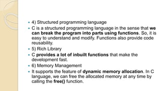  4) Structured programming language
 C is a structured programming language in the sense that we
can break the program into parts using functions. So, it is
easy to understand and modify. Functions also provide code
reusability.
 5) Rich Library
 C provides a lot of inbuilt functions that make the
development fast.
 6) Memory Management
 It supports the feature of dynamic memory allocation. In C
language, we can free the allocated memory at any time by
calling the free() function.
 