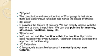  7) Speed
 The compilation and execution time of C language is fast since
there are lesser inbuilt functions and hence the lesser overhead.
 8) Pointer
 C provides the feature of pointers. We can directly interact with the
memory by using the pointers. We can use pointers for memory,
structures, functions, array, etc.
 9) Recursion
 In C, we can call the function within the function. It provides
code reusability for every function. Recursion enables us to use the
approach of backtracking.
 10) Extensible
 C language is extensible because it can easily adopt new
features.
 