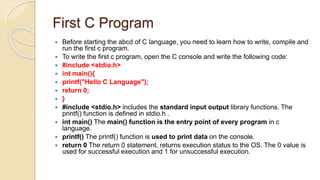 First C Program
 Before starting the abcd of C language, you need to learn how to write, compile and
run the first c program.
 To write the first c program, open the C console and write the following code:
 #include <stdio.h>
 int main(){
 printf("Hello C Language");
 return 0;
 }
 #include <stdio.h> includes the standard input output library functions. The
printf() function is defined in stdio.h .
 int main() The main() function is the entry point of every program in c
language.
 printf() The printf() function is used to print data on the console.
 return 0 The return 0 statement, returns execution status to the OS. The 0 value is
used for successful execution and 1 for unsuccessful execution.
 