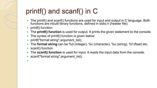 printf() and scanf() in C
 The printf() and scanf() functions are used for input and output in C language. Both
functions are inbuilt library functions, defined in stdio.h (header file).
 printf() function
 The printf() function is used for output. It prints the given statement to the console.
 The syntax of printf() function is given below:
 printf("format string",argument_list);
 The format string can be %d (integer), %c (character), %s (string), %f (float) etc.
 scanf() function
 The scanf() function is used for input. It reads the input data from the console.
 scanf("format string",argument_list);

 