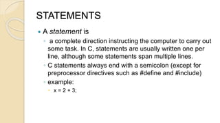 STATEMENTS
 A statement is
◦ a complete direction instructing the computer to carry out
some task. In C, statements are usually written one per
line, although some statements span multiple lines.
◦ C statements always end with a semicolon (except for
preprocessor directives such as #define and #include)
◦ example:
 x = 2 + 3;
 