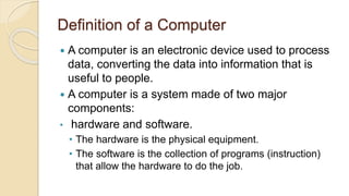 Definition of a Computer
 A computer is an electronic device used to process
data, converting the data into information that is
useful to people.
 A computer is a system made of two major
components:
• hardware and software.
• The hardware is the physical equipment.
• The software is the collection of programs (instruction)
that allow the hardware to do the job.
 