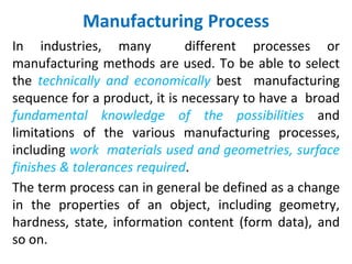 Manufacturing Process
In industries, many different processes or
manufacturing methods are used. To be able to select
the technically and economically best manufacturing
sequence for a product, it is necessary to have a broad
fundamental knowledge of the possibilities and
limitations of the various manufacturing processes,
including work materials used and geometries, surface
finishes & tolerances required.
The term process can in general be defined as a change
in the properties of an object, including geometry,
hardness, state, information content (form data), and
so on.
 