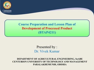 DEPARTMENT OF AGRICULTURAL ENGINEERING, SoABE
CENTURION UNIVERSITY OF TECHNOLOGY AND MANAGEMENT
PARALAKHEMUNDI, ODISHA
Presented by :
Dr. Vivek Kumar
Course Preparation and Lesson Plan of
Development of Processed Product
(BTAP4211)
 