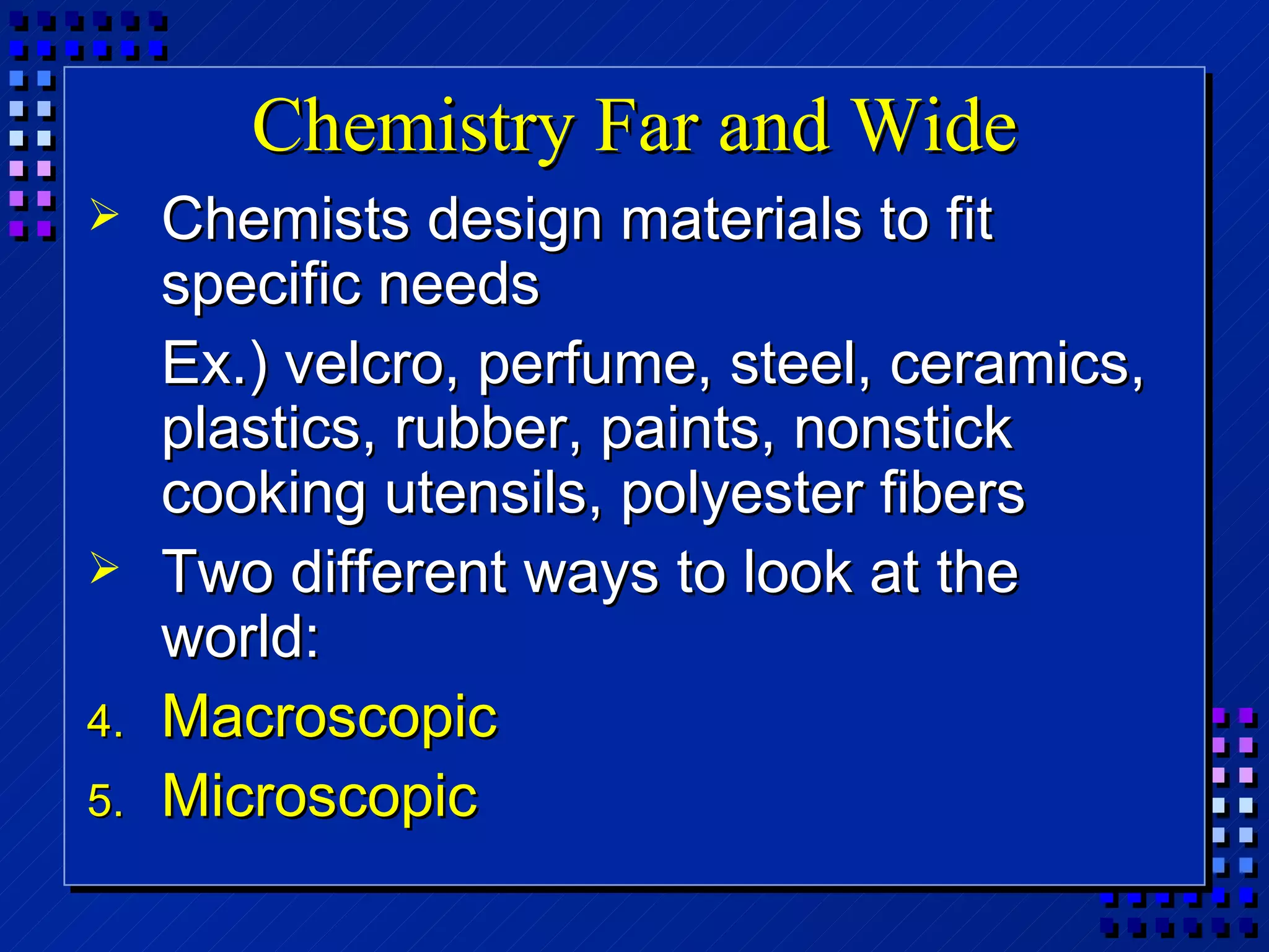 Chemistry Far and Wide Chemists design materials to fit specific needs Ex.) velcro, perfume, steel, ceramics, plastics, rubber, paints, nonstick cooking utensils, polyester fibers Two different ways to look at the world:  Macroscopic Microscopic 