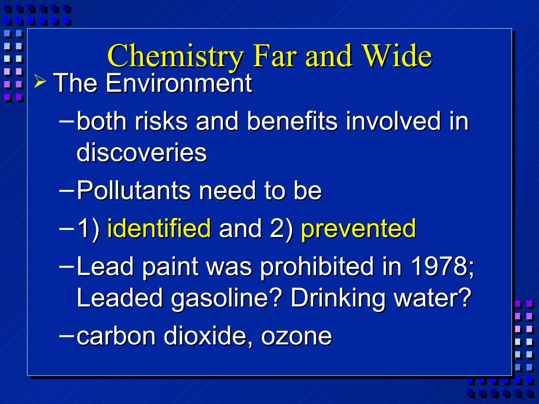 Chemistry Far and Wide The Environment both risks and benefits involved in discoveries Pollutants need to be  1)  identified  and 2)  prevented Lead paint was prohibited in 1978; Leaded gasoline? Drinking water? carbon dioxide, ozone 