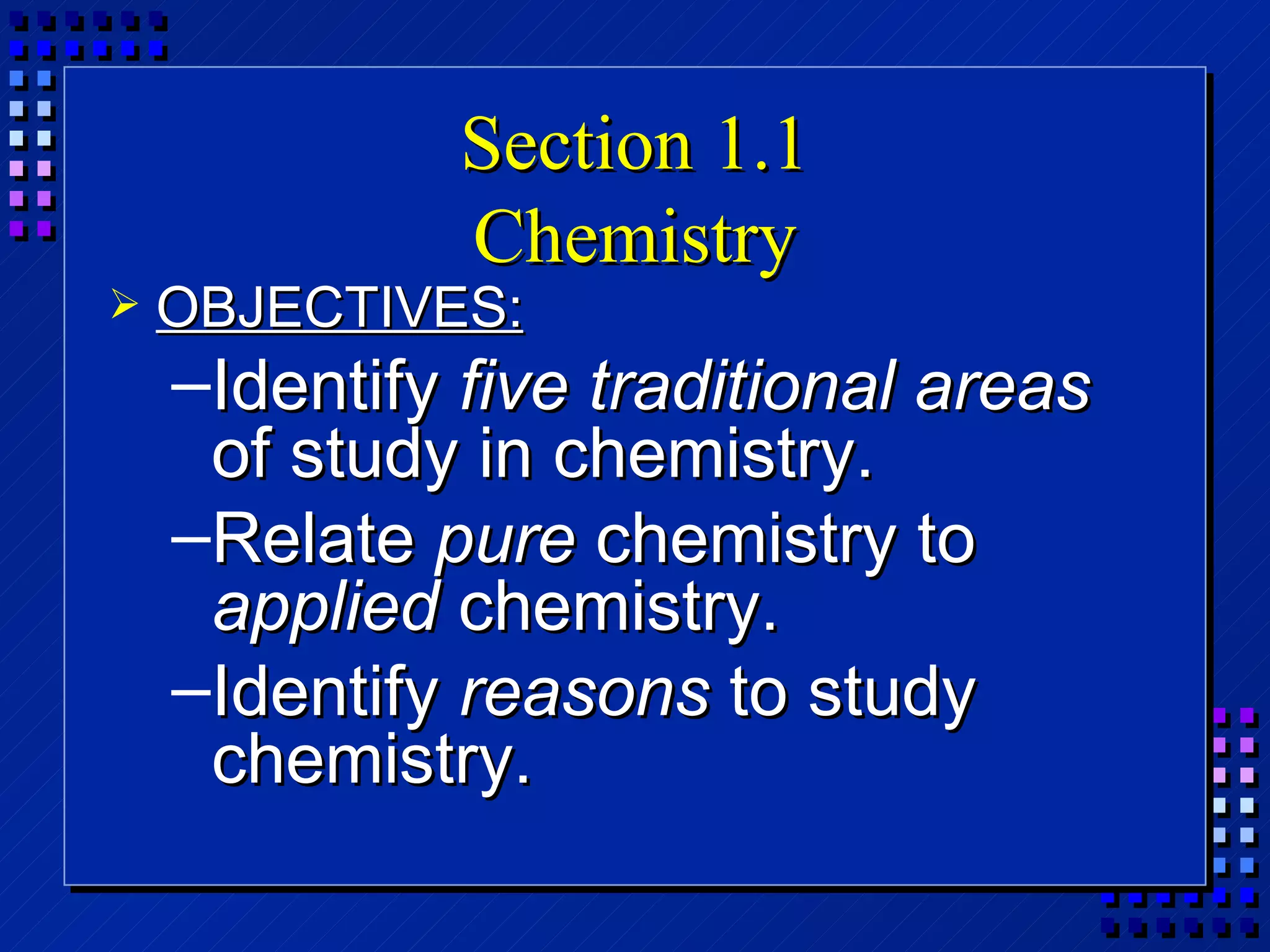 Section 1.1 Chemistry OBJECTIVES: Identify  five traditional areas  of study in chemistry. Relate  pure  chemistry to  applied  chemistry. Identify  reasons  to study chemistry. 