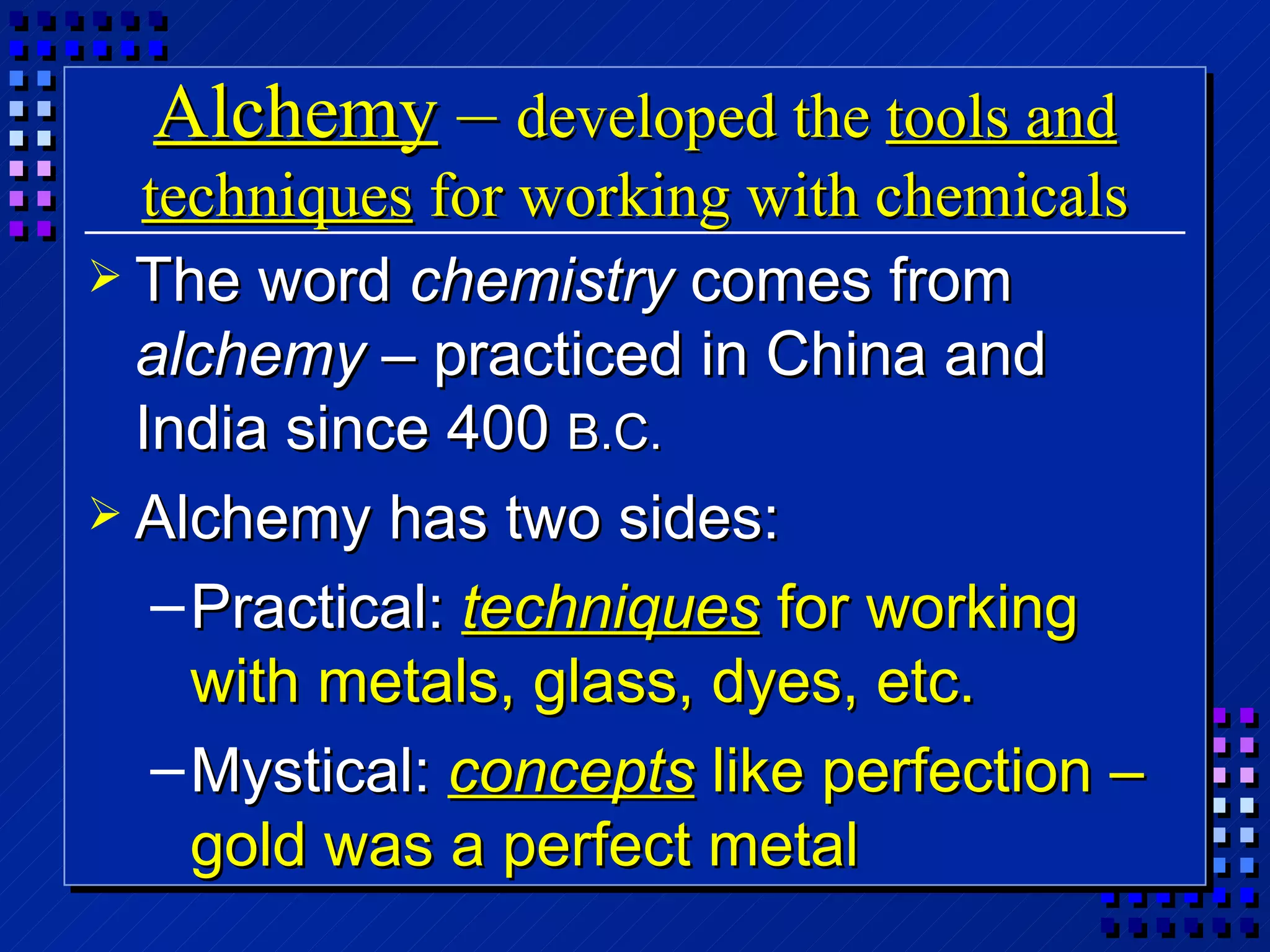 Alchemy  –  developed the  tools and techniques  for working with chemicals The word  chemistry  comes from  alchemy  – practiced in China and India since 400  B.C. Alchemy has two sides: Practical:  techniques  for working with metals, glass, dyes, etc. Mystical:  concepts  like perfection – gold was a perfect metal  