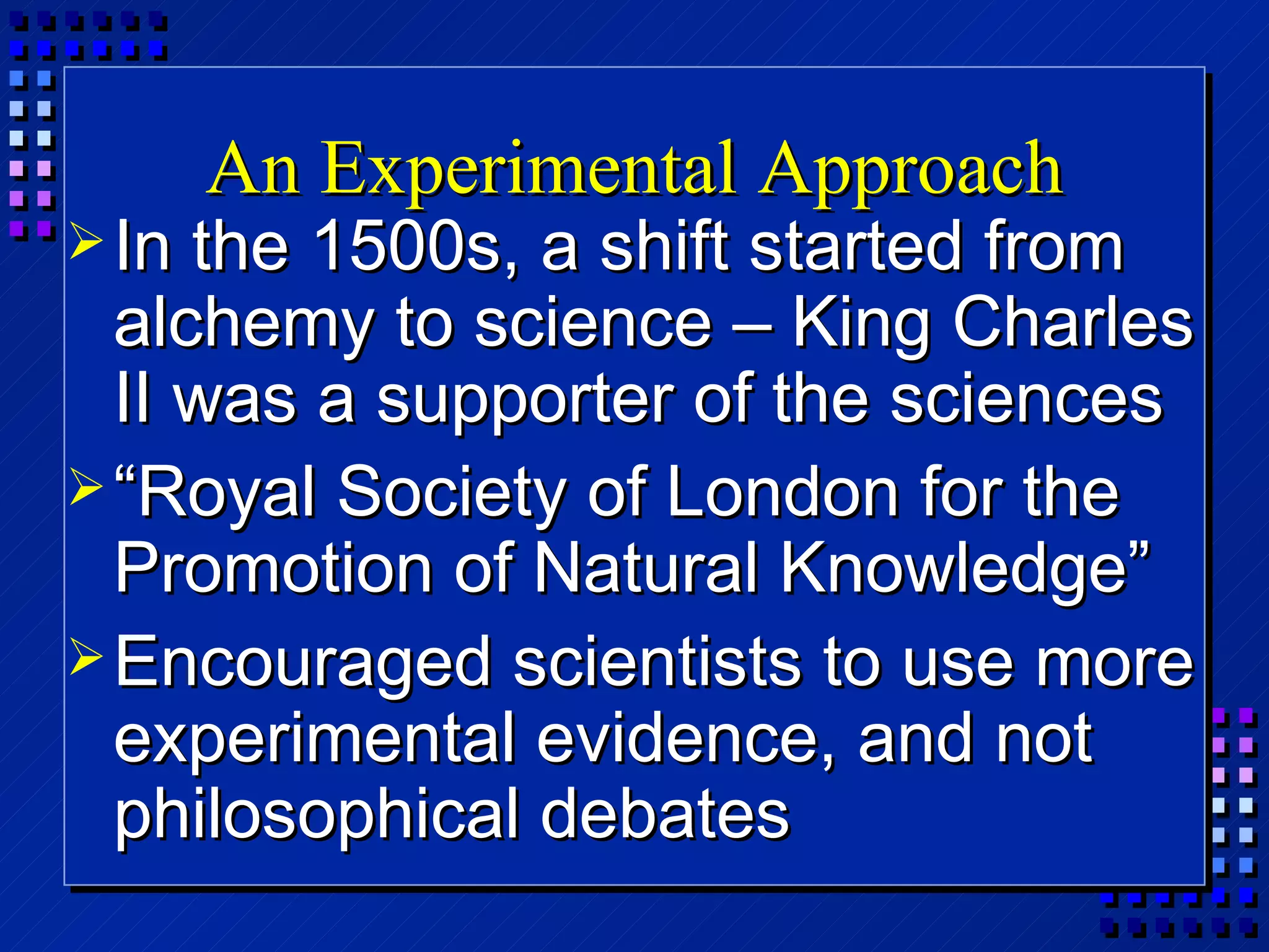 An Experimental Approach In the 1500s, a shift started from alchemy to science – King Charles II was a supporter of the sciences “ Royal Society of London for the Promotion of Natural Knowledge” Encouraged scientists to use more experimental evidence, and not philosophical debates 
