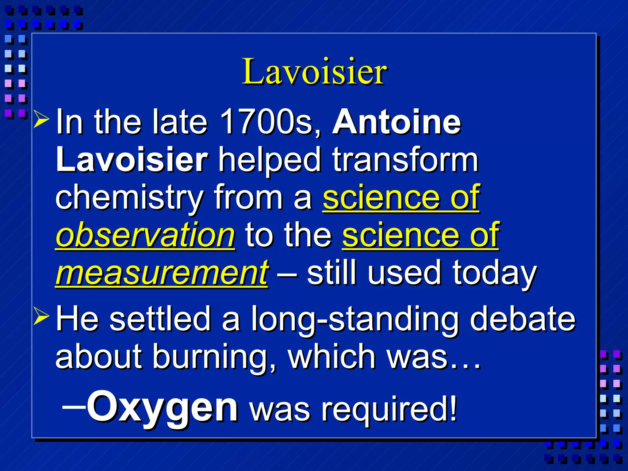 Lavoisier In the late 1700s,  Antoine Lavoisier  helped transform chemistry from a  science of  observation  to the  science of  measurement  – still used today He settled a long-standing debate about burning, which was… Oxygen  was required! 