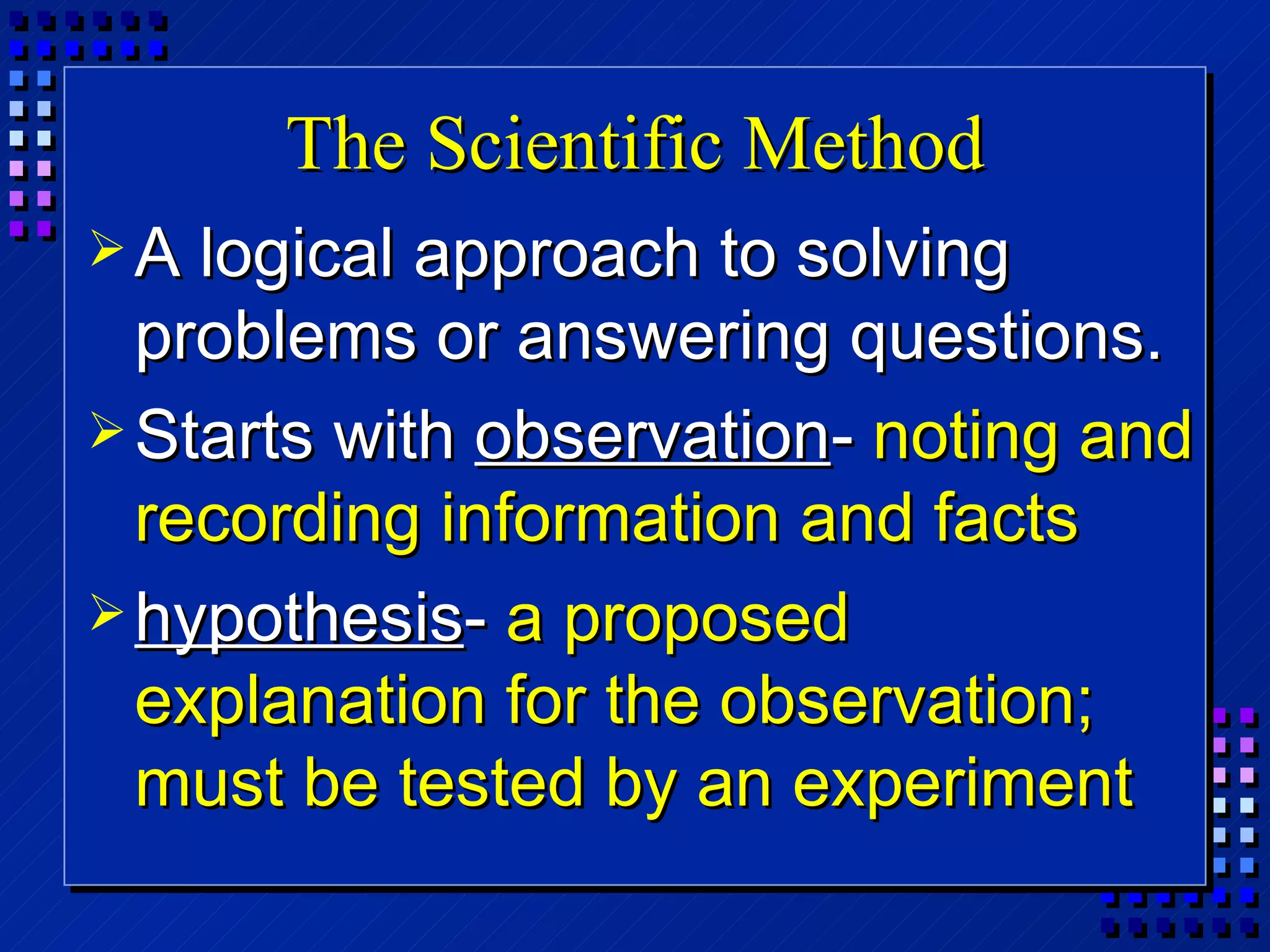 The Scientific Method A logical approach to solving problems or answering questions. Starts with  observation -  noting and recording information and facts hypothesis -  a proposed explanation for the observation; must be tested by an experiment 