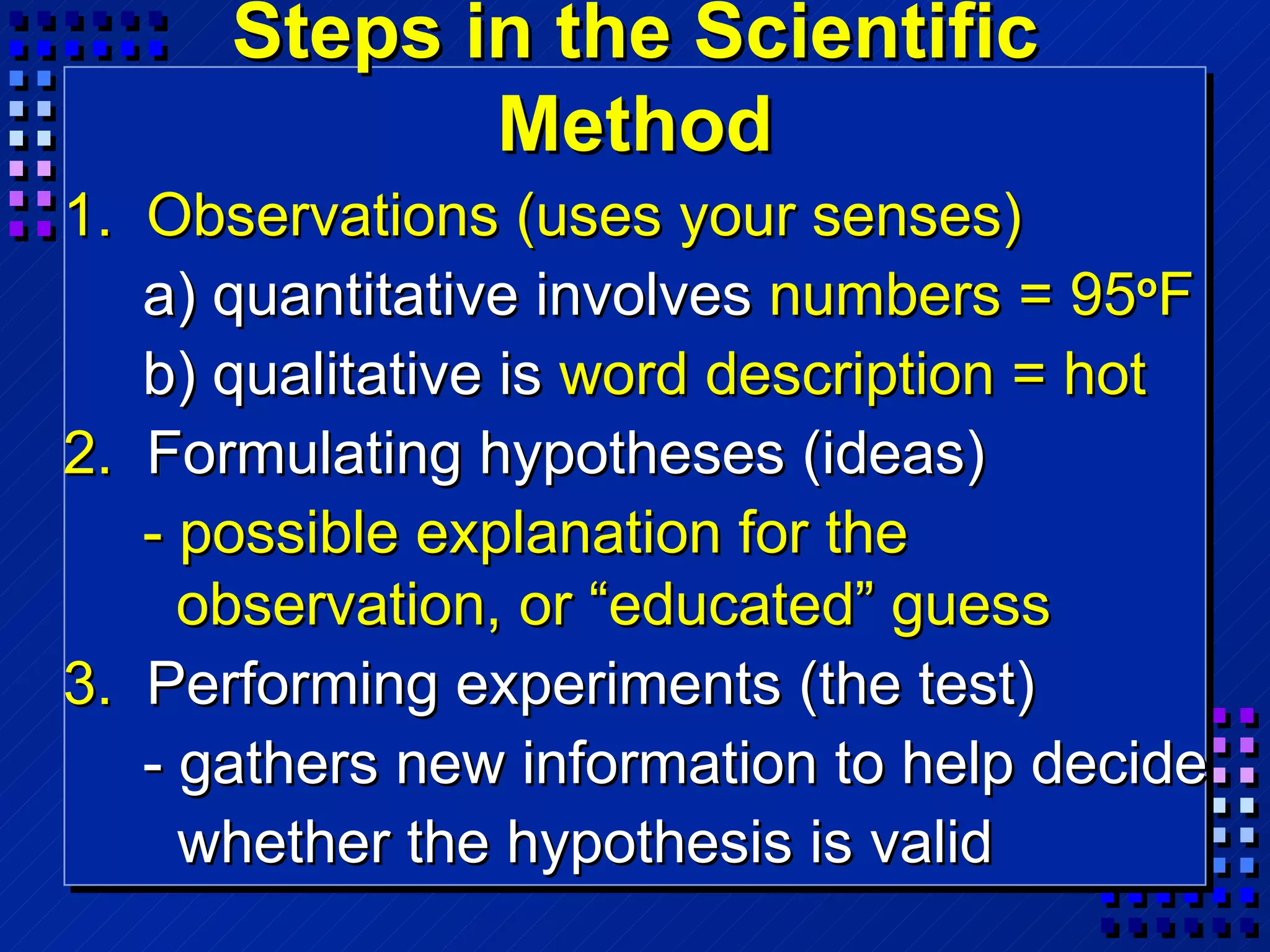 Steps in the Scientific Method 1.  Observations (uses your senses) a)   quantitative involves  numbers   = 95 o F b)   qualitative is  word description = hot 2.  Formulating hypotheses (ideas) - possible explanation for the    observation, or “educated” guess 3.  Performing experiments (the test) - gathers new information to help decide whether the hypothesis is valid 