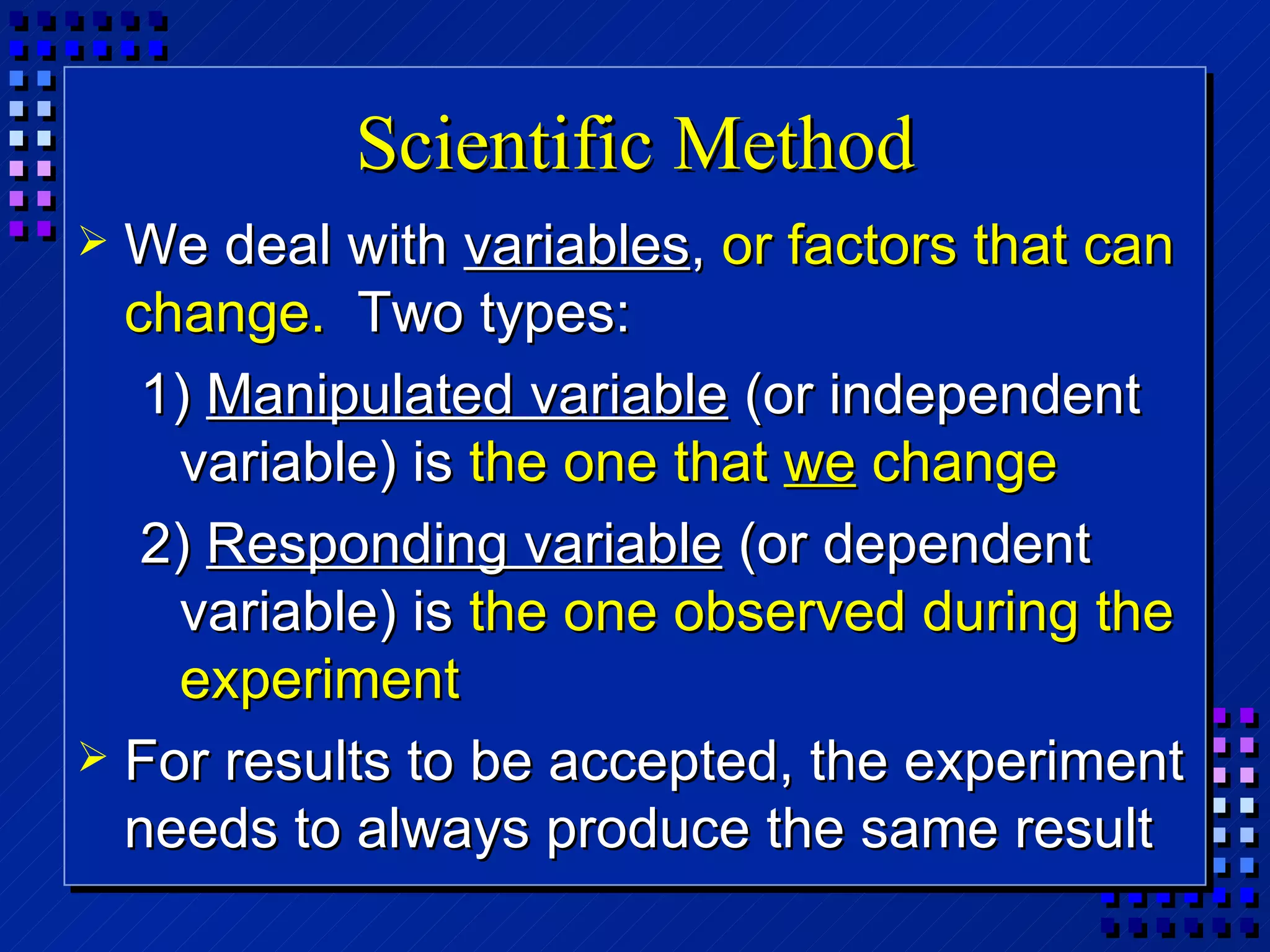 Scientific Method We deal with  variables ,  or factors that can change.   Two types: 1)  Manipulated variable  (or independent variable) is  the one that  we  change 2)  Responding variable  (or dependent variable) is  the one observed during the experiment For results to be accepted, the experiment needs to always produce the same result 