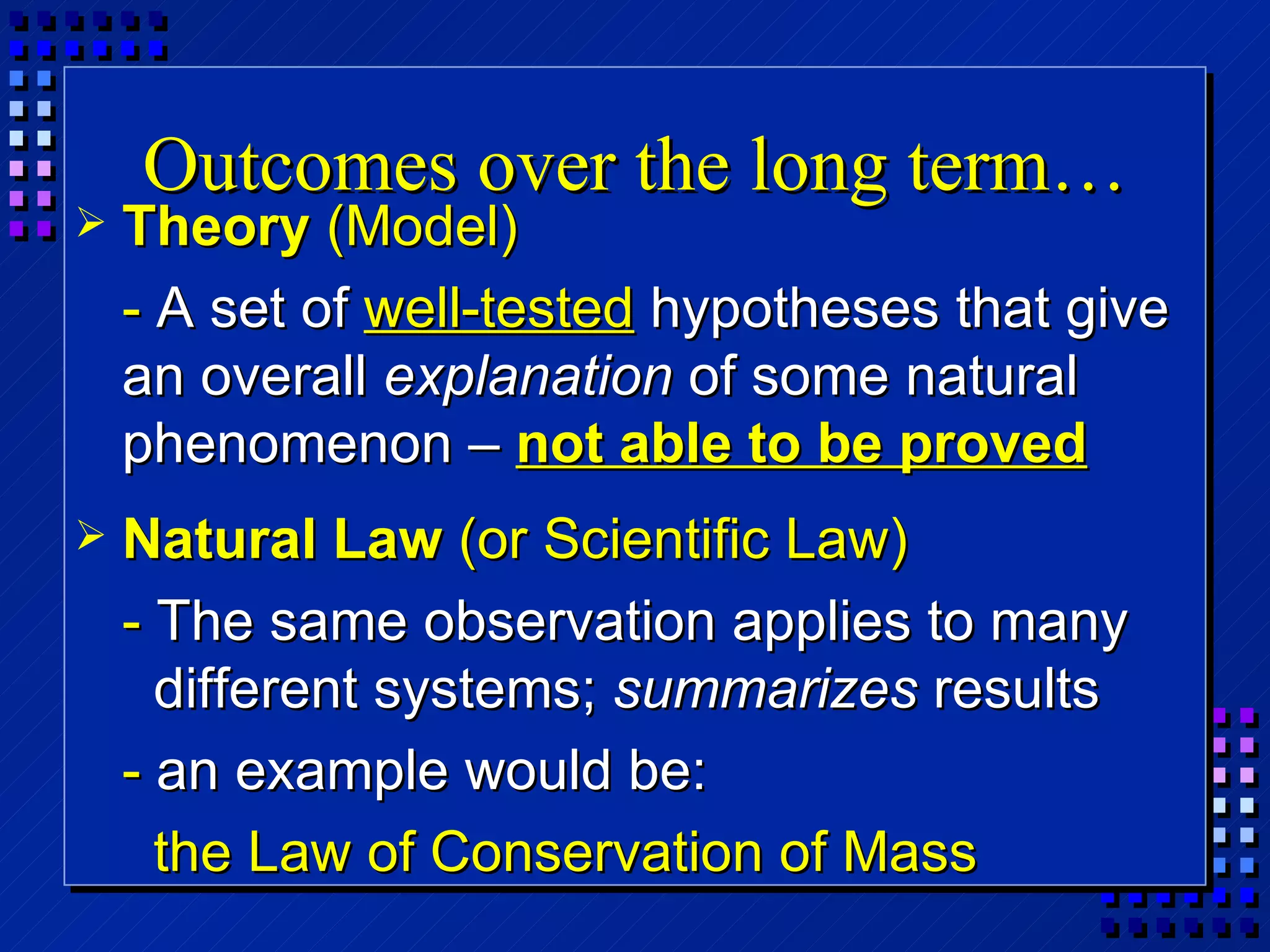 Outcomes over the long term… Theory  (Model) -  A set of  well-tested  hypotheses that give an overall  explanation  of some natural phenomenon –  not able to be proved Natural Law  (or Scientific Law) -  The same observation applies to many different systems;  summarizes  results -  an example would be:   the Law of Conservation of Mass 