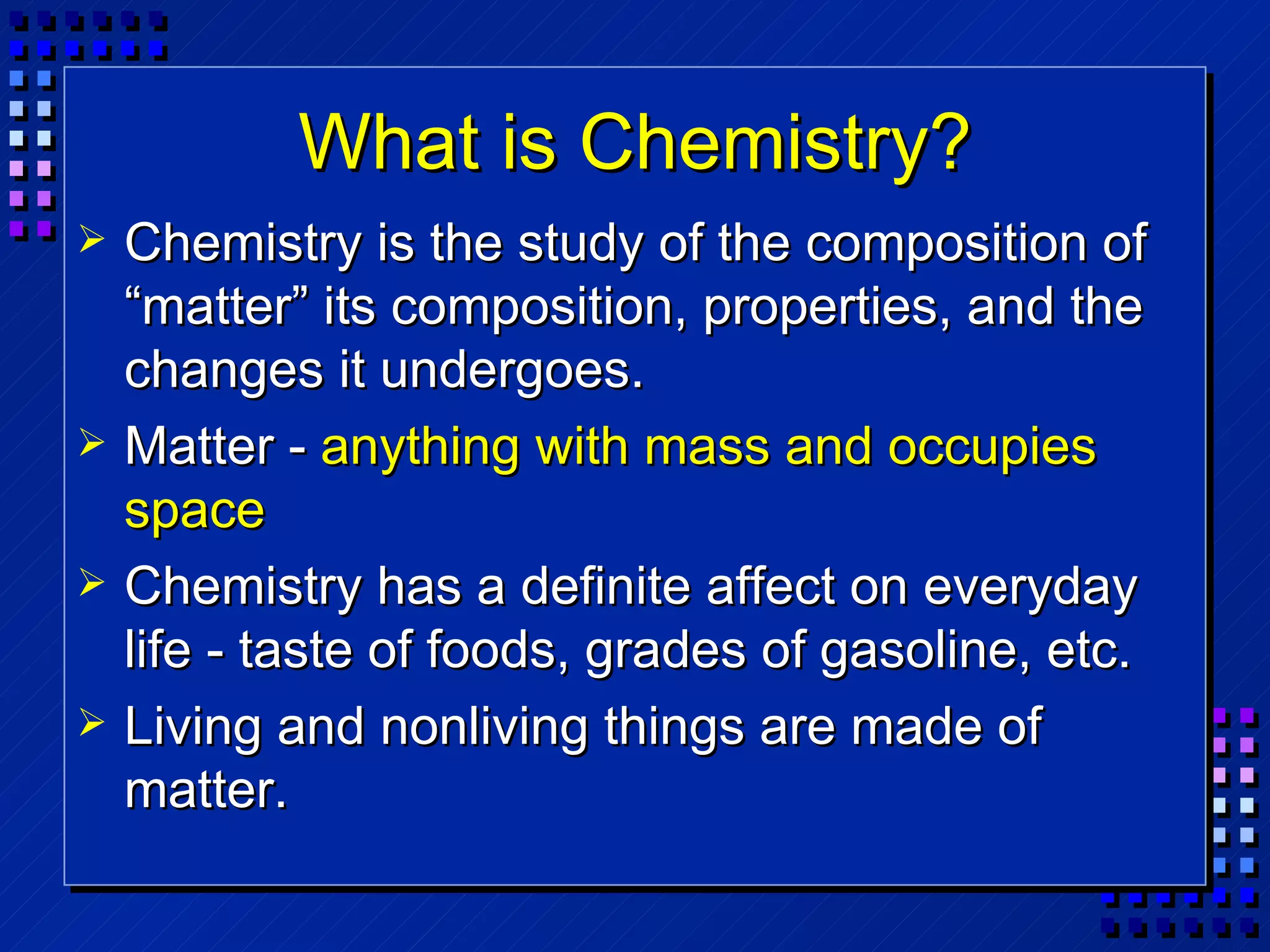 What is Chemistry? Chemistry is the study of the composition of “matter” its composition, properties, and the changes it undergoes. Matter -  anything with mass and occupies space Chemistry has a definite affect on everyday life - taste of foods, grades of gasoline, etc. Living and nonliving things are made of matter. 