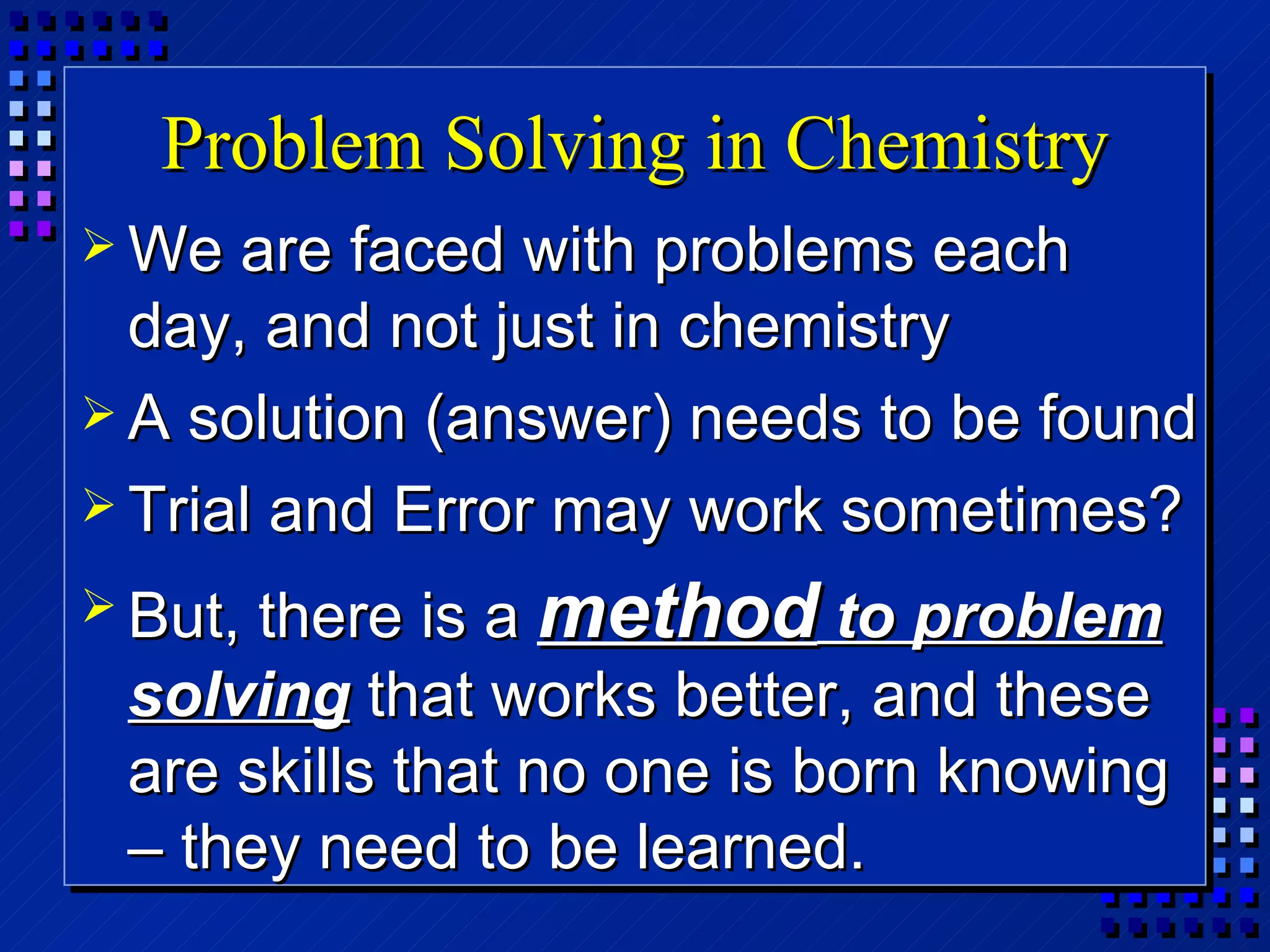 Problem Solving in Chemistry We are faced with problems each day, and not just in chemistry A solution (answer) needs to be found Trial and Error may work sometimes? But, there is a  method  to problem solving  that works better, and these are skills that no one is born knowing – they need to be learned. 