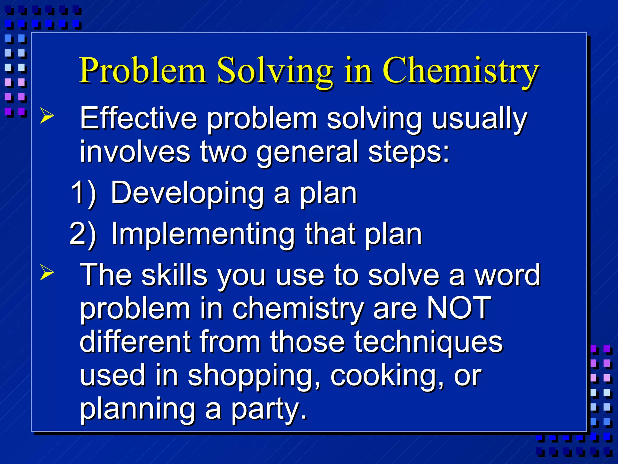 Problem Solving in Chemistry Effective problem solving usually involves two general steps: Developing a plan Implementing that plan The skills you use to solve a word problem in chemistry are NOT different from those techniques used in shopping, cooking, or planning a party. 