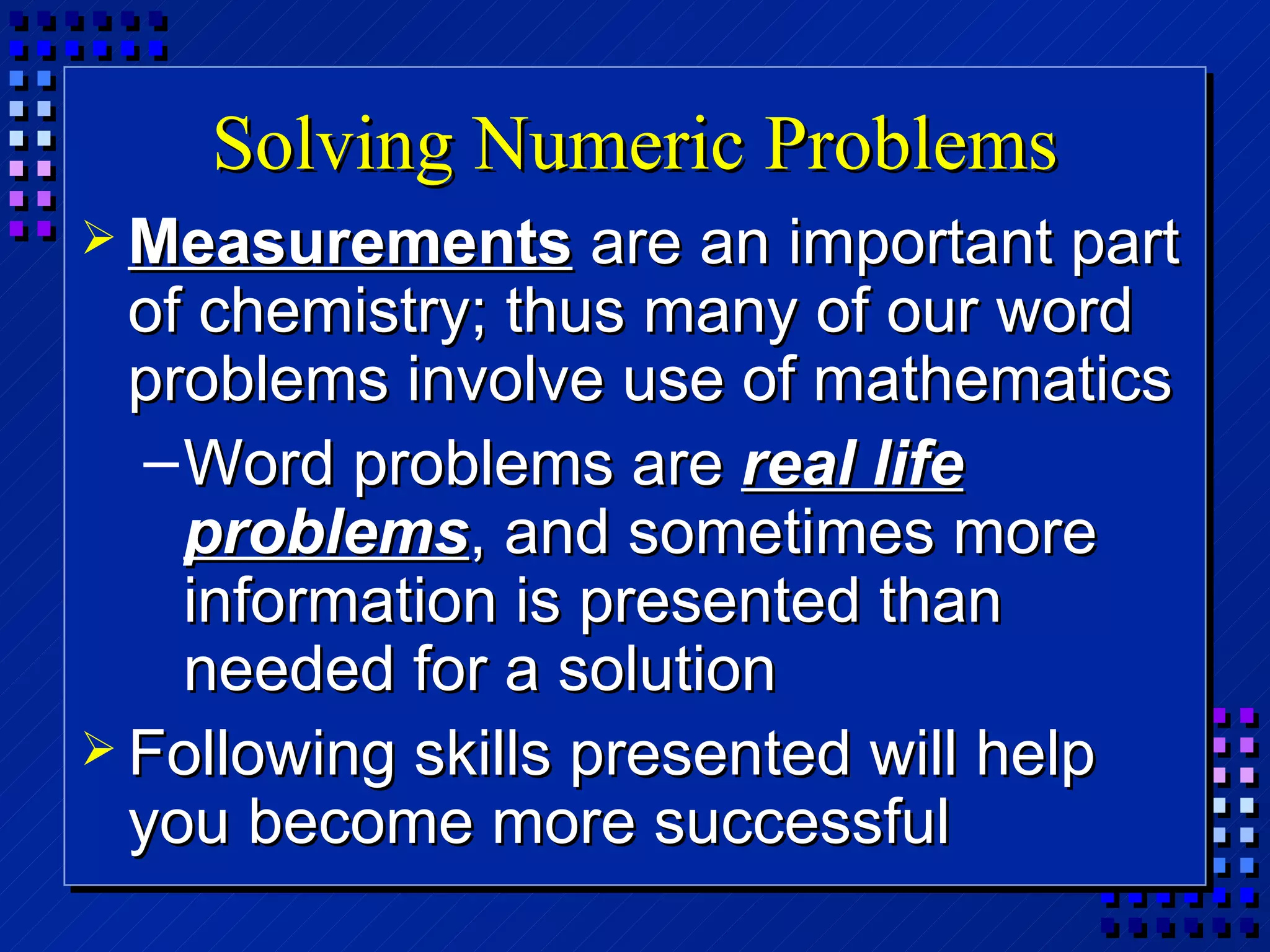Solving Numeric Problems Measurements  are an important part of chemistry; thus many of our word problems involve use of mathematics Word problems are  real life problems , and sometimes more information is presented than needed for a solution Following skills presented will help you become more successful 