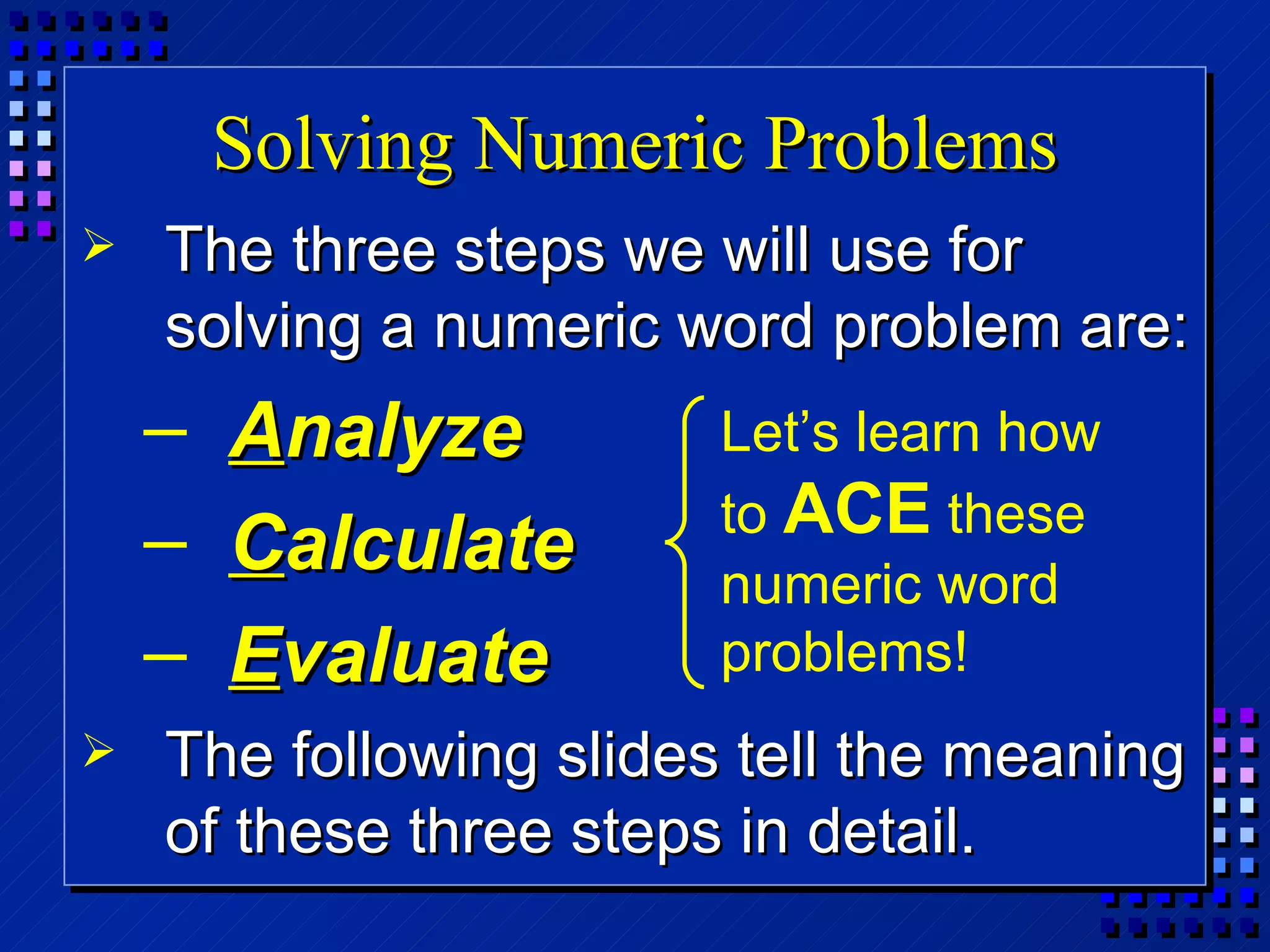 Solving Numeric Problems The three steps we will use for solving a numeric word problem are: A nalyze C alculate E valuate The following slides tell the meaning of these three steps in detail. Let’s learn how to  ACE  these numeric word problems! 