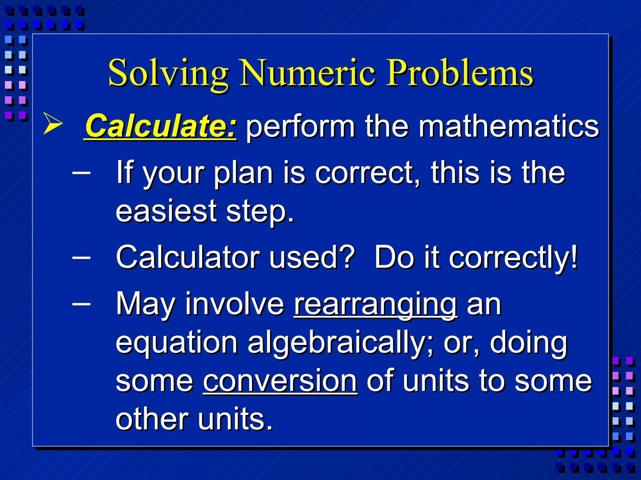 Solving Numeric Problems Calculate:   perform the mathematics If your plan is correct, this is the easiest step.  Calculator used?  Do it correctly! May involve  rearranging  an equation algebraically; or, doing some  conversion  of units to some other units. 
