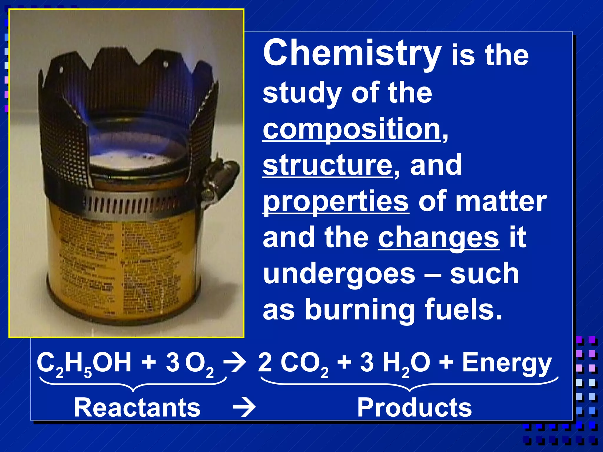 Chemistry  is the study of the  composition ,  structure , and  properties  of matter and the  changes  it undergoes – such as burning fuels. C 2 H 5 OH   +   3   O 2     2 CO 2  + 3 H 2 O + Energy Reactants     Products 