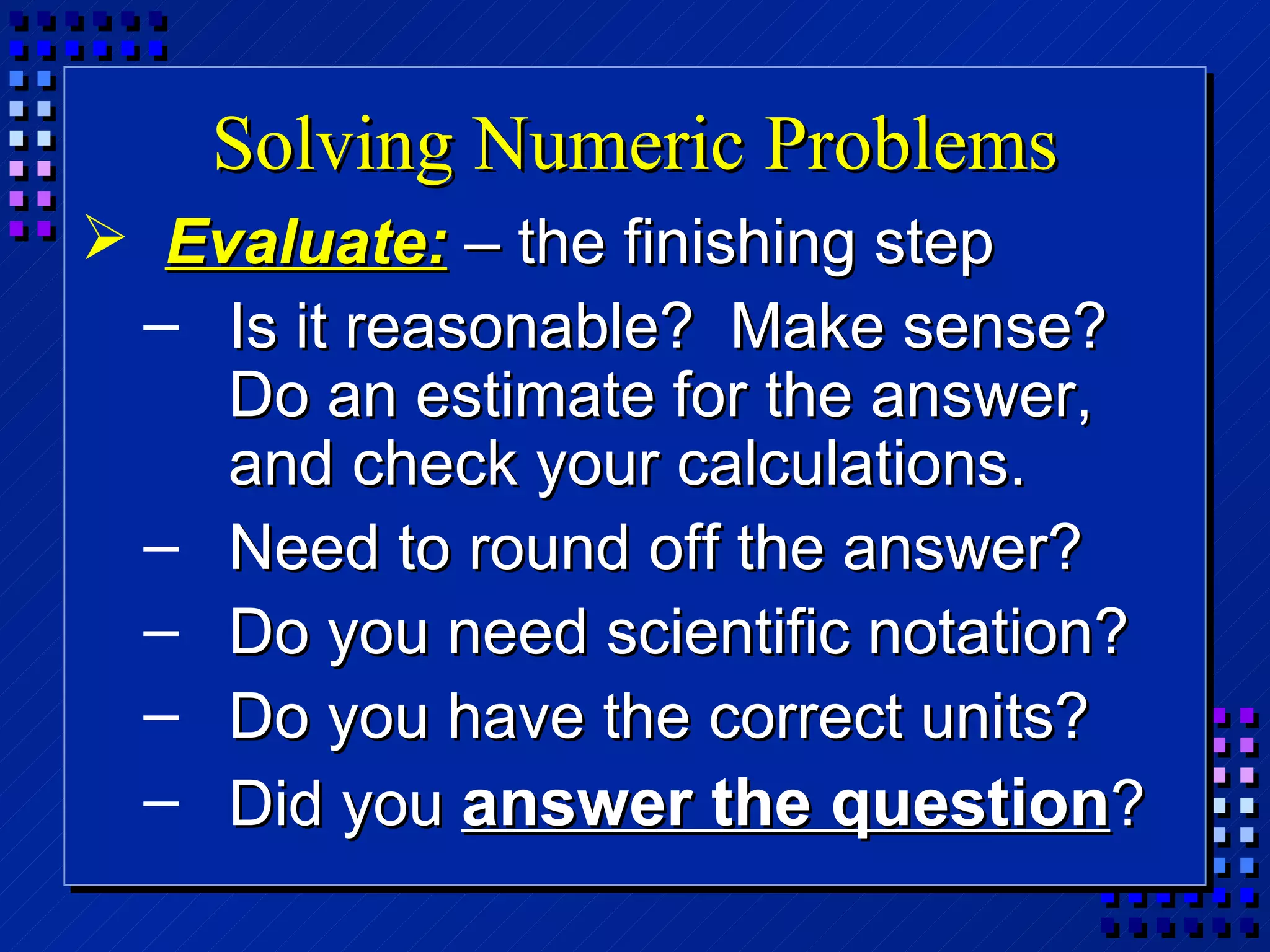 Solving Numeric Problems Evaluate:  – the finishing step Is it reasonable?  Make sense?  Do an estimate for the answer, and check your calculations. Need to round off the answer? Do you need scientific notation? Do you have the correct units? Did you  answer the question ? 