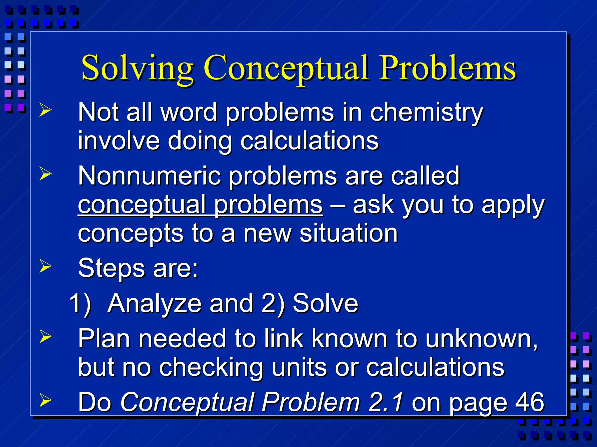 Solving Conceptual Problems Not all word problems in chemistry involve doing calculations Nonnumeric problems are called  conceptual problems  – ask you to apply concepts to a new situation Steps are: Analyze and 2) Solve Plan needed to link known to unknown, but no checking units or calculations Do  Conceptual Problem 2.1  on page 46 