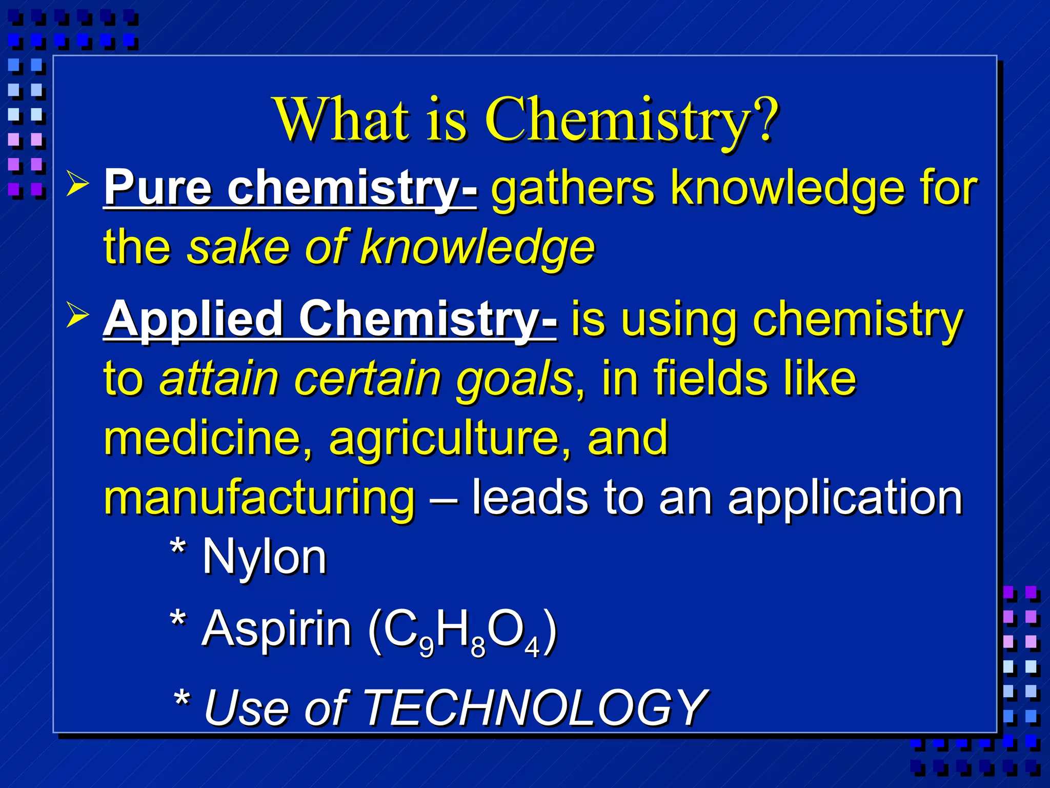 What is Chemistry? Pure chemistry-   gathers knowledge for the  sake of knowledge Applied Chemistry-   is using chemistry to  attain certain goals , in fields like medicine, agriculture, and manufacturing  – leads to an application * Nylon * Aspirin (C 9 H 8 O 4 ) * Use of TECHNOLOGY 