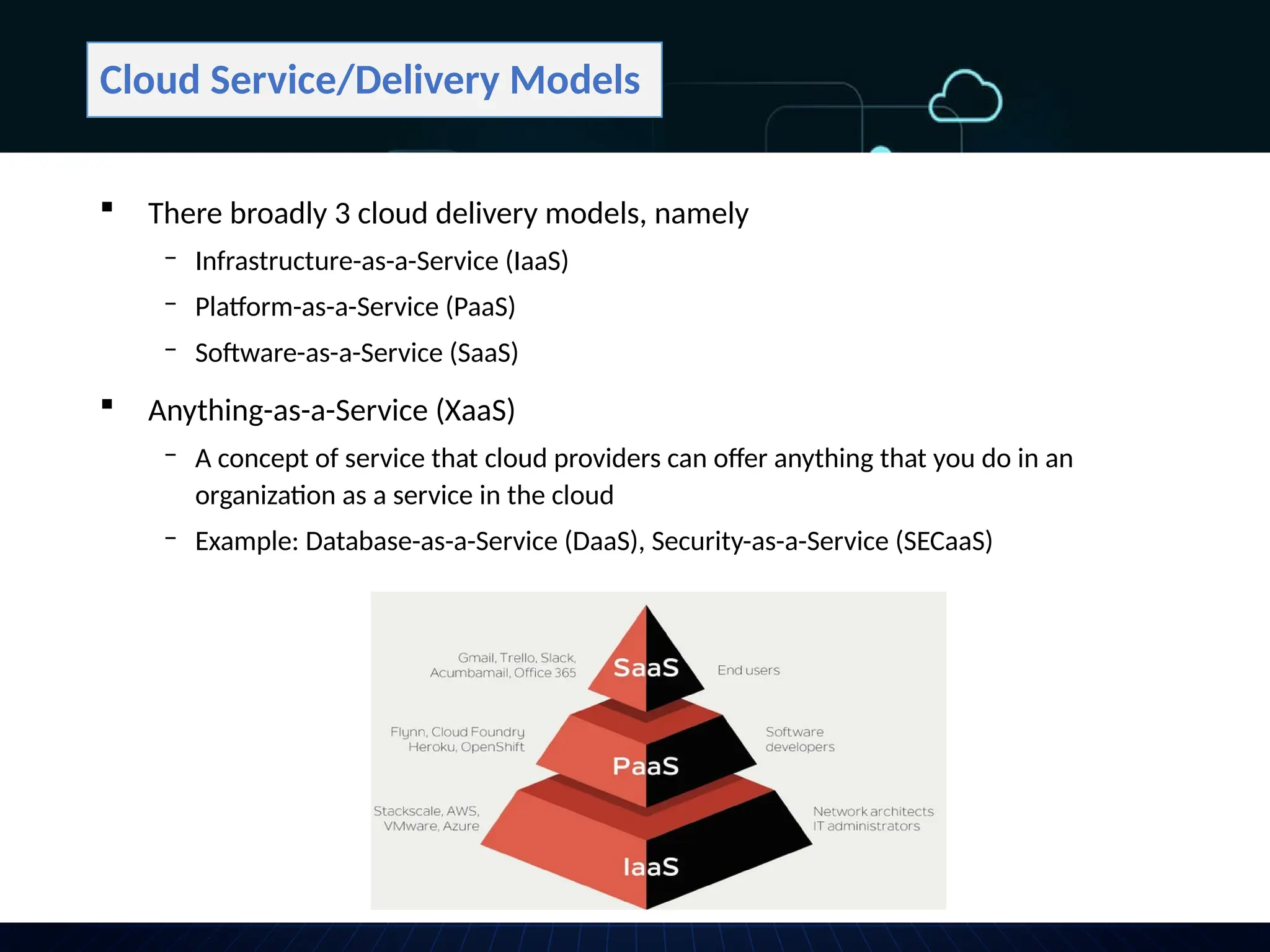 Cloud Service/Delivery Models
 There broadly 3 cloud delivery models, namely
‒ Infrastructure-as-a-Service (IaaS)
‒ Platform-as-a-Service (PaaS)
‒ Software-as-a-Service (SaaS)
 Anything-as-a-Service (XaaS)
‒ A concept of service that cloud providers can offer anything that you do in an
organization as a service in the cloud
‒ Example: Database-as-a-Service (DaaS), Security-as-a-Service (SECaaS)
 