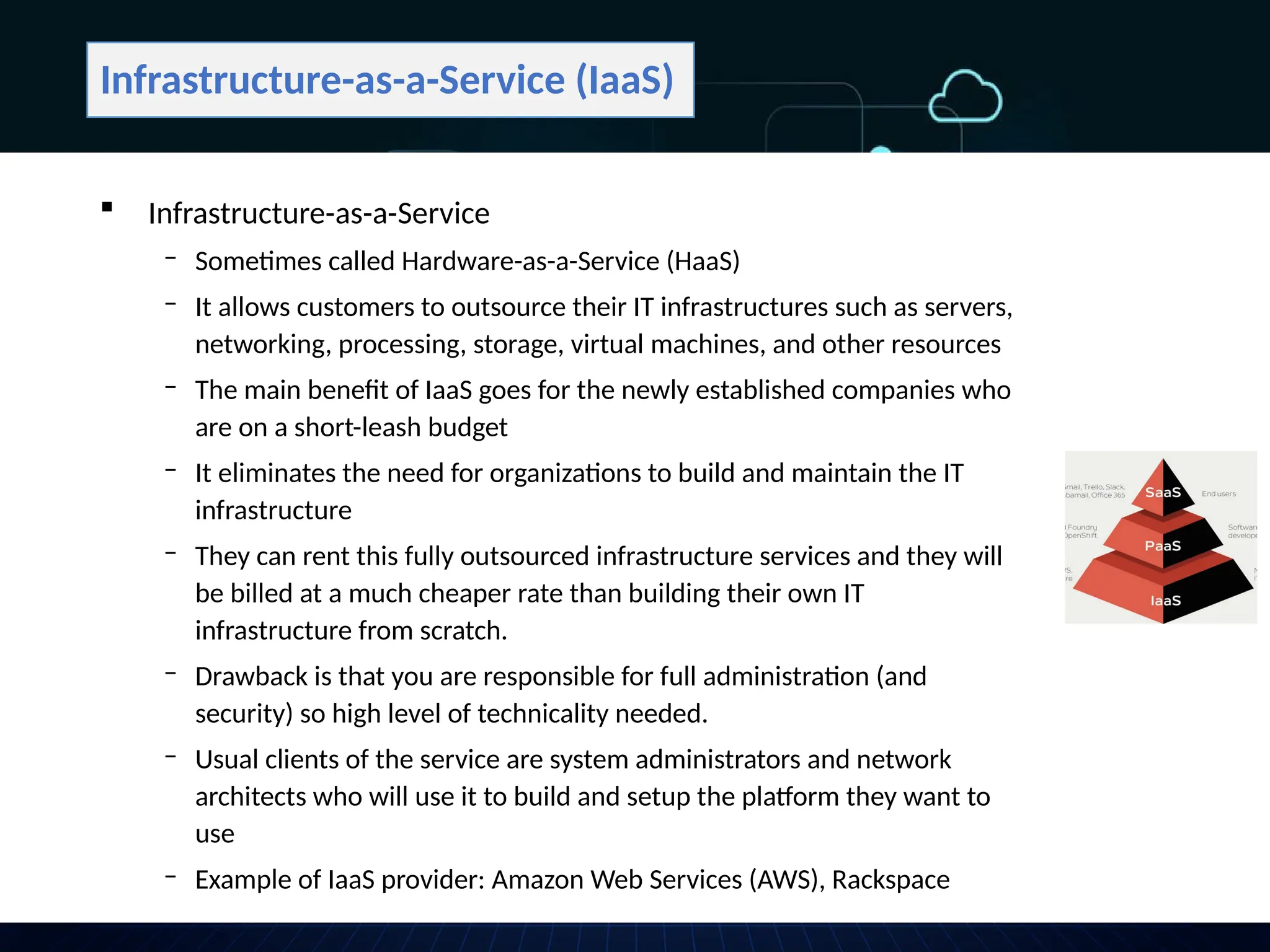 Infrastructure-as-a-Service (IaaS)
 Infrastructure-as-a-Service
‒ Sometimes called Hardware-as-a-Service (HaaS)
‒ It allows customers to outsource their IT infrastructures such as servers,
networking, processing, storage, virtual machines, and other resources
‒ The main benefit of IaaS goes for the newly established companies who
are on a short-leash budget
‒ It eliminates the need for organizations to build and maintain the IT
infrastructure
‒ They can rent this fully outsourced infrastructure services and they will
be billed at a much cheaper rate than building their own IT
infrastructure from scratch.
‒ Drawback is that you are responsible for full administration (and
security) so high level of technicality needed.
‒ Usual clients of the service are system administrators and network
architects who will use it to build and setup the platform they want to
use
‒ Example of IaaS provider: Amazon Web Services (AWS), Rackspace
 