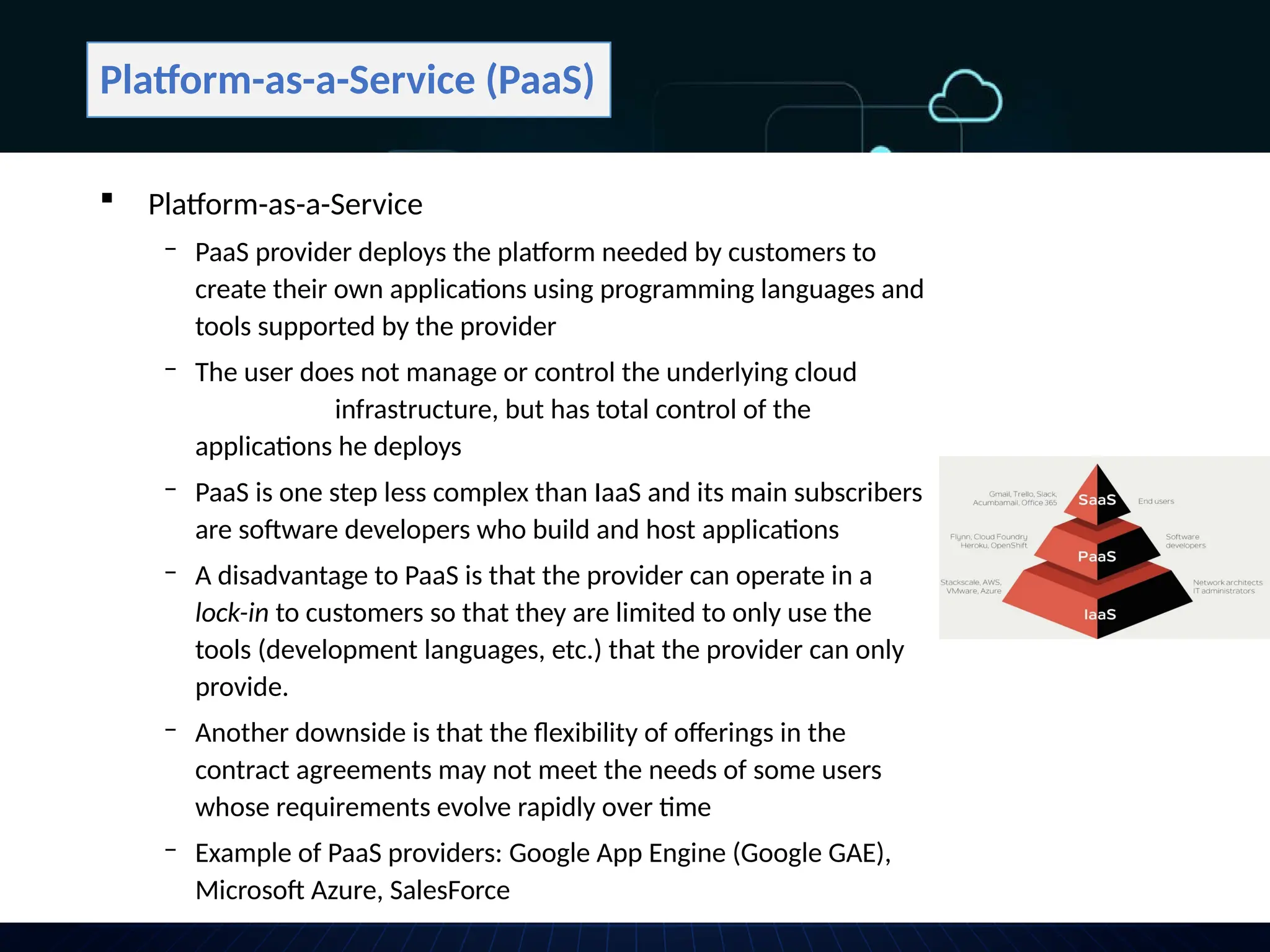 Platform-as-a-Service (PaaS)
 Platform-as-a-Service
‒ PaaS provider deploys the platform needed by customers to
create their own applications using programming languages and
tools supported by the provider
‒ The user does not manage or control the underlying cloud
infrastructure, but has total control of the
applications he deploys
‒ PaaS is one step less complex than IaaS and its main subscribers
are software developers who build and host applications
‒ A disadvantage to PaaS is that the provider can operate in a
lock-in to customers so that they are limited to only use the
tools (development languages, etc.) that the provider can only
provide.
‒ Another downside is that the flexibility of offerings in the
contract agreements may not meet the needs of some users
whose requirements evolve rapidly over time
‒ Example of PaaS providers: Google App Engine (Google GAE),
Microsoft Azure, SalesForce
 