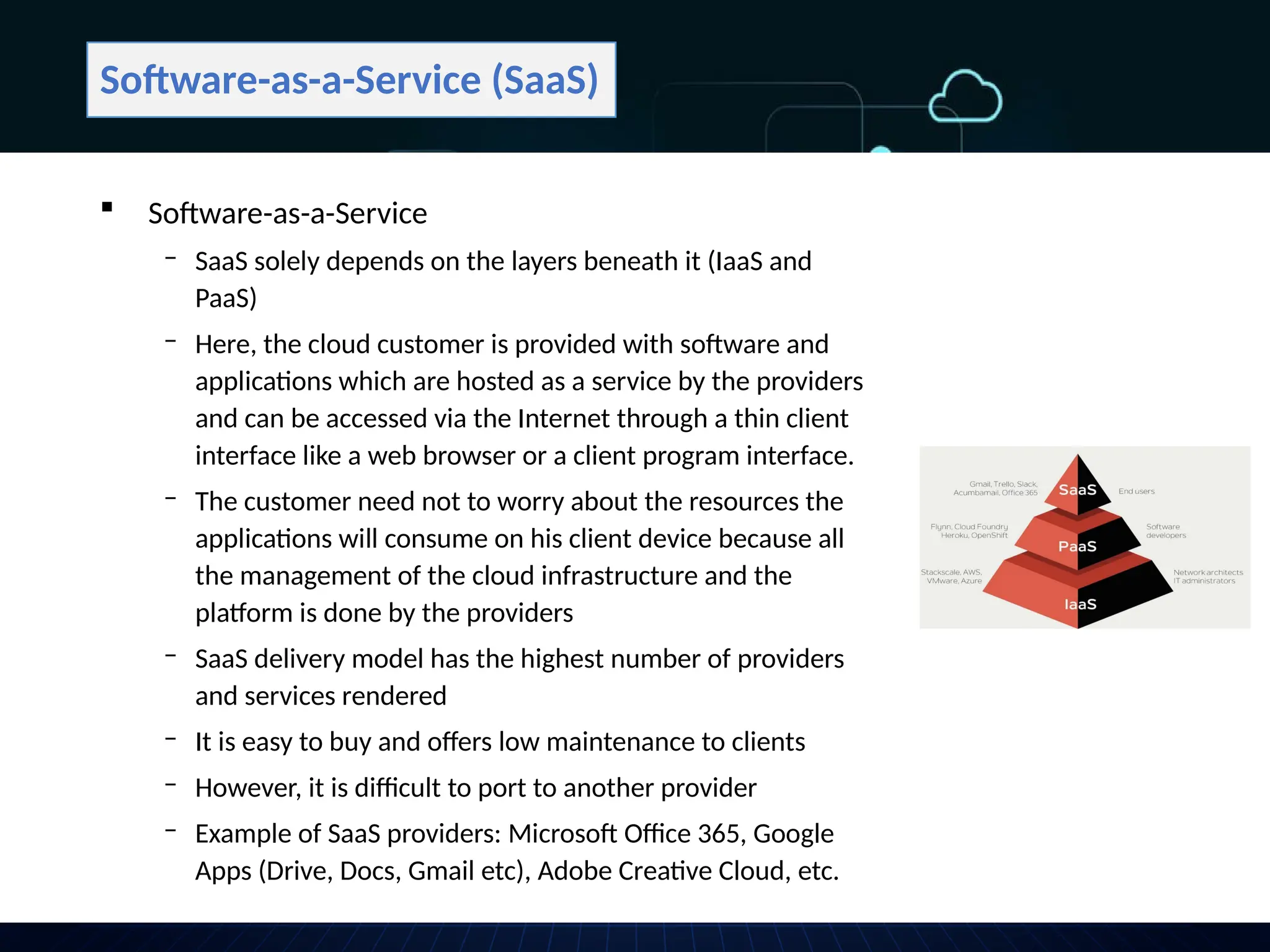 Software-as-a-Service (SaaS)
 Software-as-a-Service
‒ SaaS solely depends on the layers beneath it (IaaS and
PaaS)
‒ Here, the cloud customer is provided with software and
applications which are hosted as a service by the providers
and can be accessed via the Internet through a thin client
interface like a web browser or a client program interface.
‒ The customer need not to worry about the resources the
applications will consume on his client device because all
the management of the cloud infrastructure and the
platform is done by the providers
‒ SaaS delivery model has the highest number of providers
and services rendered
‒ It is easy to buy and offers low maintenance to clients
‒ However, it is difficult to port to another provider
‒ Example of SaaS providers: Microsoft Office 365, Google
Apps (Drive, Docs, Gmail etc), Adobe Creative Cloud, etc.
 