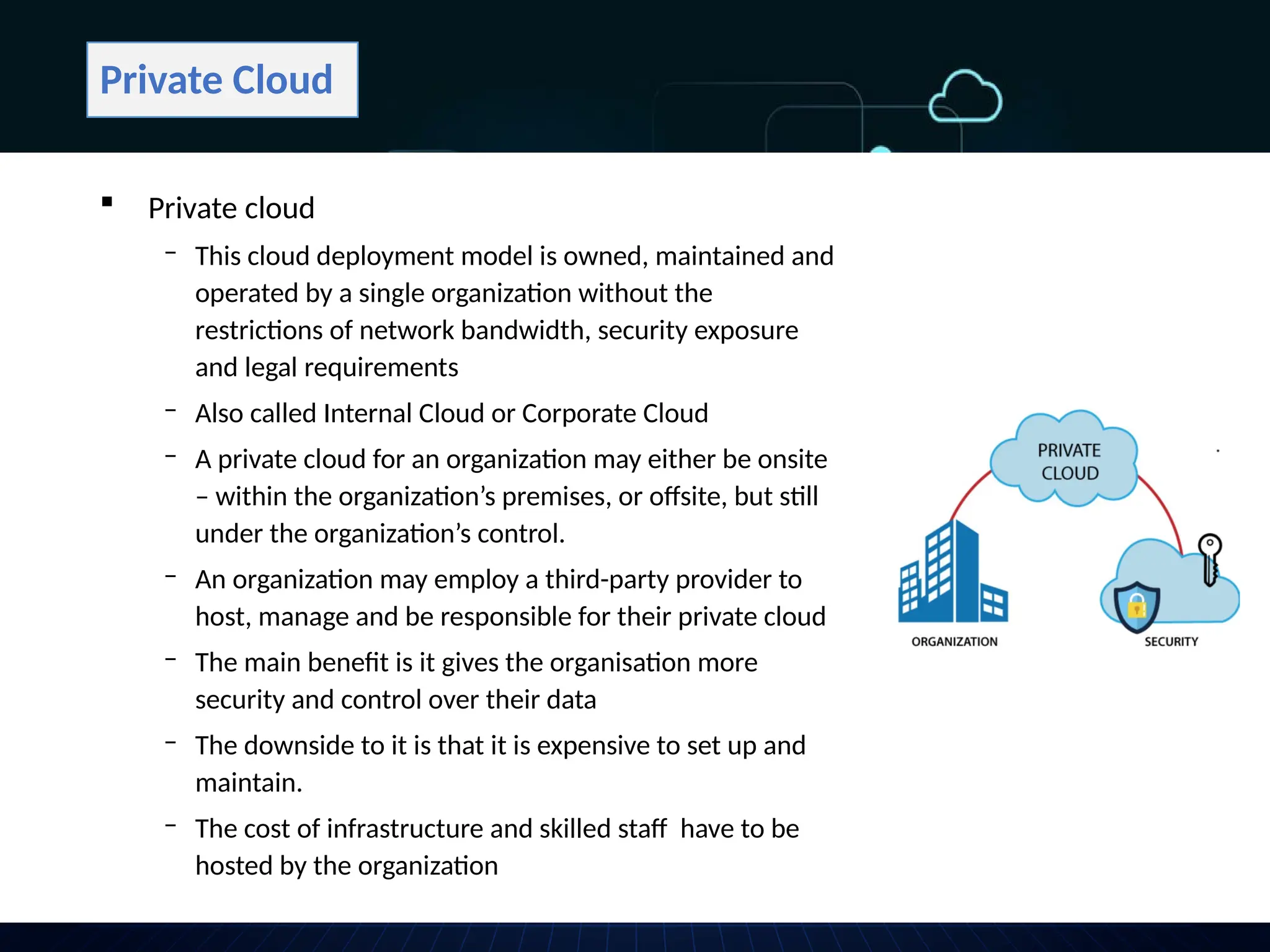 Private Cloud
 Private cloud
‒ This cloud deployment model is owned, maintained and
operated by a single organization without the
restrictions of network bandwidth, security exposure
and legal requirements
‒ Also called Internal Cloud or Corporate Cloud
‒ A private cloud for an organization may either be onsite
– within the organization’s premises, or offsite, but still
under the organization’s control.
‒ An organization may employ a third-party provider to
host, manage and be responsible for their private cloud
‒ The main benefit is it gives the organisation more
security and control over their data
‒ The downside to it is that it is expensive to set up and
maintain.
‒ The cost of infrastructure and skilled staff have to be
hosted by the organization
 