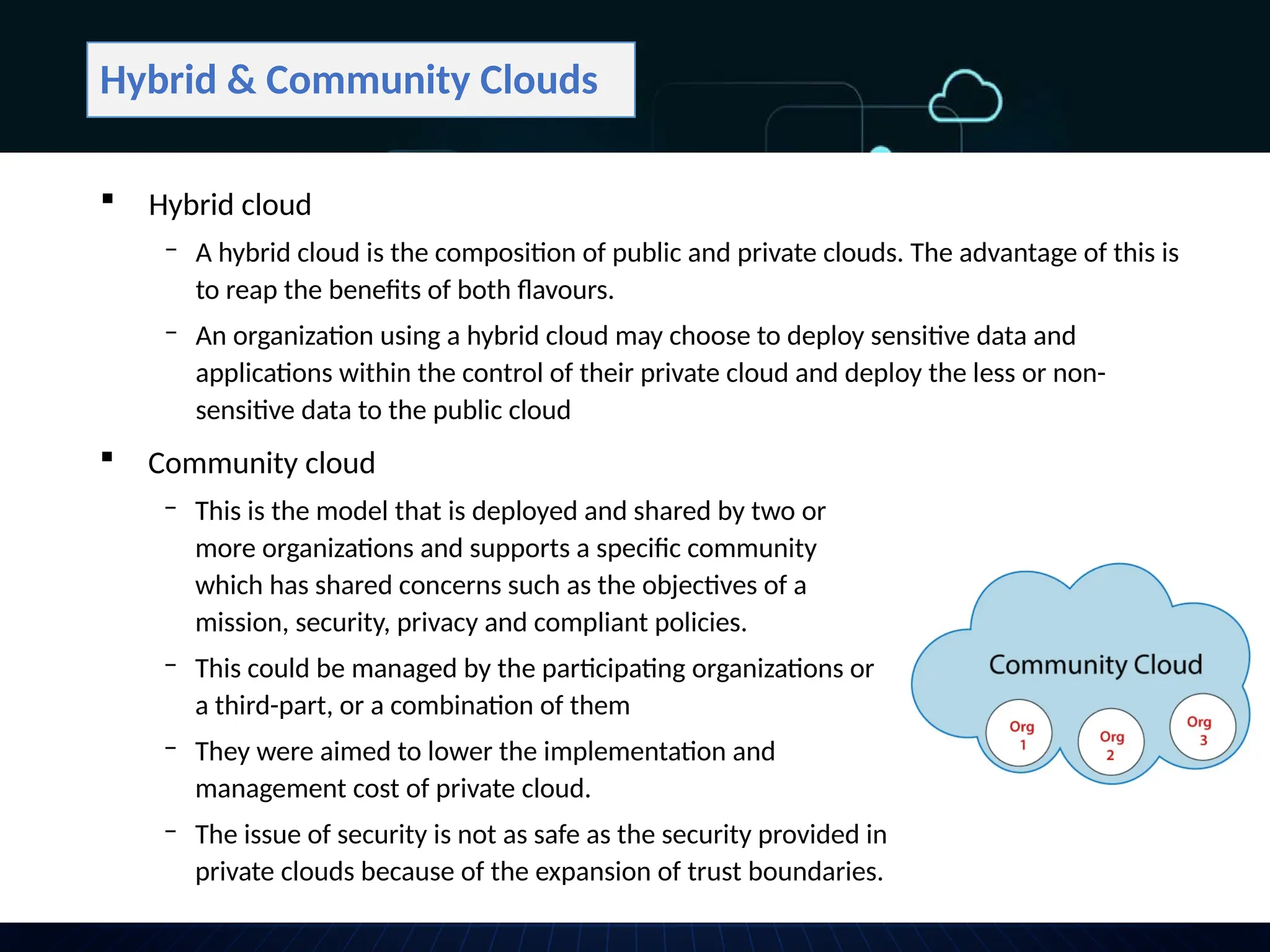Hybrid & Community Clouds
 Community cloud
‒ This is the model that is deployed and shared by two or
more organizations and supports a specific community
which has shared concerns such as the objectives of a
mission, security, privacy and compliant policies.
‒ This could be managed by the participating organizations or
a third-part, or a combination of them
‒ They were aimed to lower the implementation and
management cost of private cloud.
‒ The issue of security is not as safe as the security provided in
private clouds because of the expansion of trust boundaries.
 Hybrid cloud
‒ A hybrid cloud is the composition of public and private clouds. The advantage of this is
to reap the benefits of both flavours.
‒ An organization using a hybrid cloud may choose to deploy sensitive data and
applications within the control of their private cloud and deploy the less or non-
sensitive data to the public cloud
 