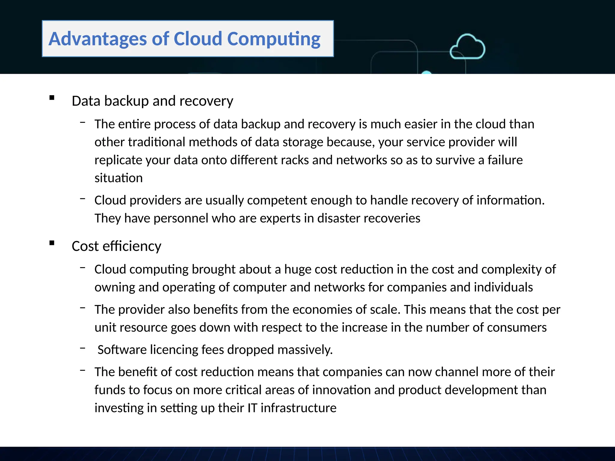 Advantages of Cloud Computing
 Data backup and recovery
‒ The entire process of data backup and recovery is much easier in the cloud than
other traditional methods of data storage because, your service provider will
replicate your data onto different racks and networks so as to survive a failure
situation
‒ Cloud providers are usually competent enough to handle recovery of information.
They have personnel who are experts in disaster recoveries
 Cost efficiency
‒ Cloud computing brought about a huge cost reduction in the cost and complexity of
owning and operating of computer and networks for companies and individuals
‒ The provider also benefits from the economies of scale. This means that the cost per
unit resource goes down with respect to the increase in the number of consumers
‒ Software licencing fees dropped massively.
‒ The benefit of cost reduction means that companies can now channel more of their
funds to focus on more critical areas of innovation and product development than
investing in setting up their IT infrastructure
 