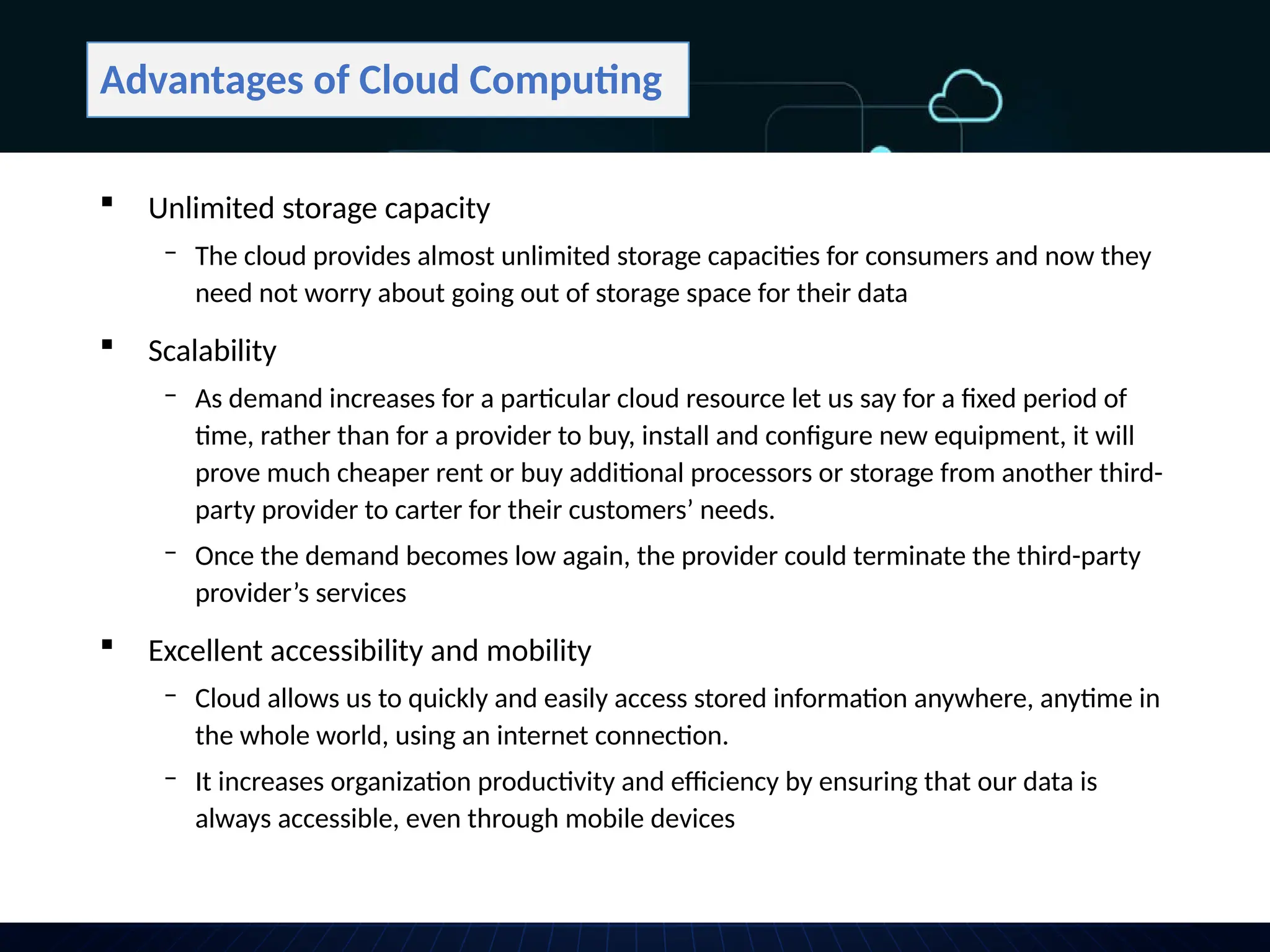 Advantages of Cloud Computing
 Unlimited storage capacity
‒ The cloud provides almost unlimited storage capacities for consumers and now they
need not worry about going out of storage space for their data
 Scalability
‒ As demand increases for a particular cloud resource let us say for a fixed period of
time, rather than for a provider to buy, install and configure new equipment, it will
prove much cheaper rent or buy additional processors or storage from another third-
party provider to carter for their customers’ needs.
‒ Once the demand becomes low again, the provider could terminate the third-party
provider’s services
 Excellent accessibility and mobility
‒ Cloud allows us to quickly and easily access stored information anywhere, anytime in
the whole world, using an internet connection.
‒ It increases organization productivity and efficiency by ensuring that our data is
always accessible, even through mobile devices
 