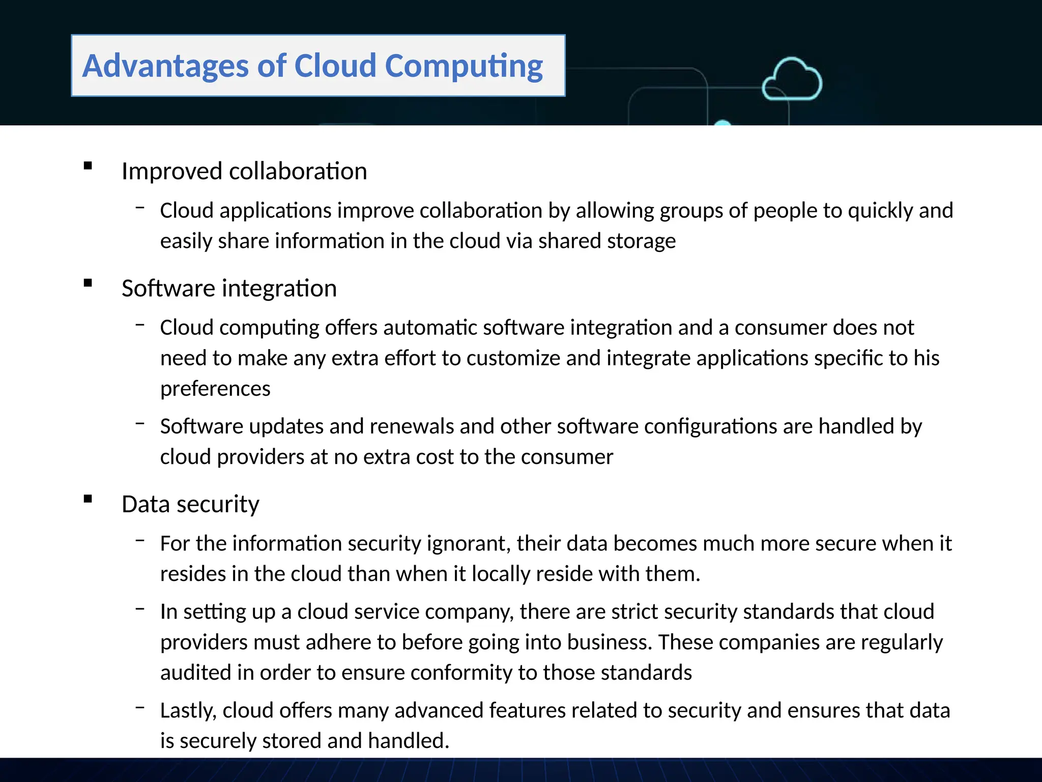 Advantages of Cloud Computing
 Improved collaboration
‒ Cloud applications improve collaboration by allowing groups of people to quickly and
easily share information in the cloud via shared storage
 Software integration
‒ Cloud computing offers automatic software integration and a consumer does not
need to make any extra effort to customize and integrate applications specific to his
preferences
‒ Software updates and renewals and other software configurations are handled by
cloud providers at no extra cost to the consumer
 Data security
‒ For the information security ignorant, their data becomes much more secure when it
resides in the cloud than when it locally reside with them.
‒ In setting up a cloud service company, there are strict security standards that cloud
providers must adhere to before going into business. These companies are regularly
audited in order to ensure conformity to those standards
‒ Lastly, cloud offers many advanced features related to security and ensures that data
is securely stored and handled.
 