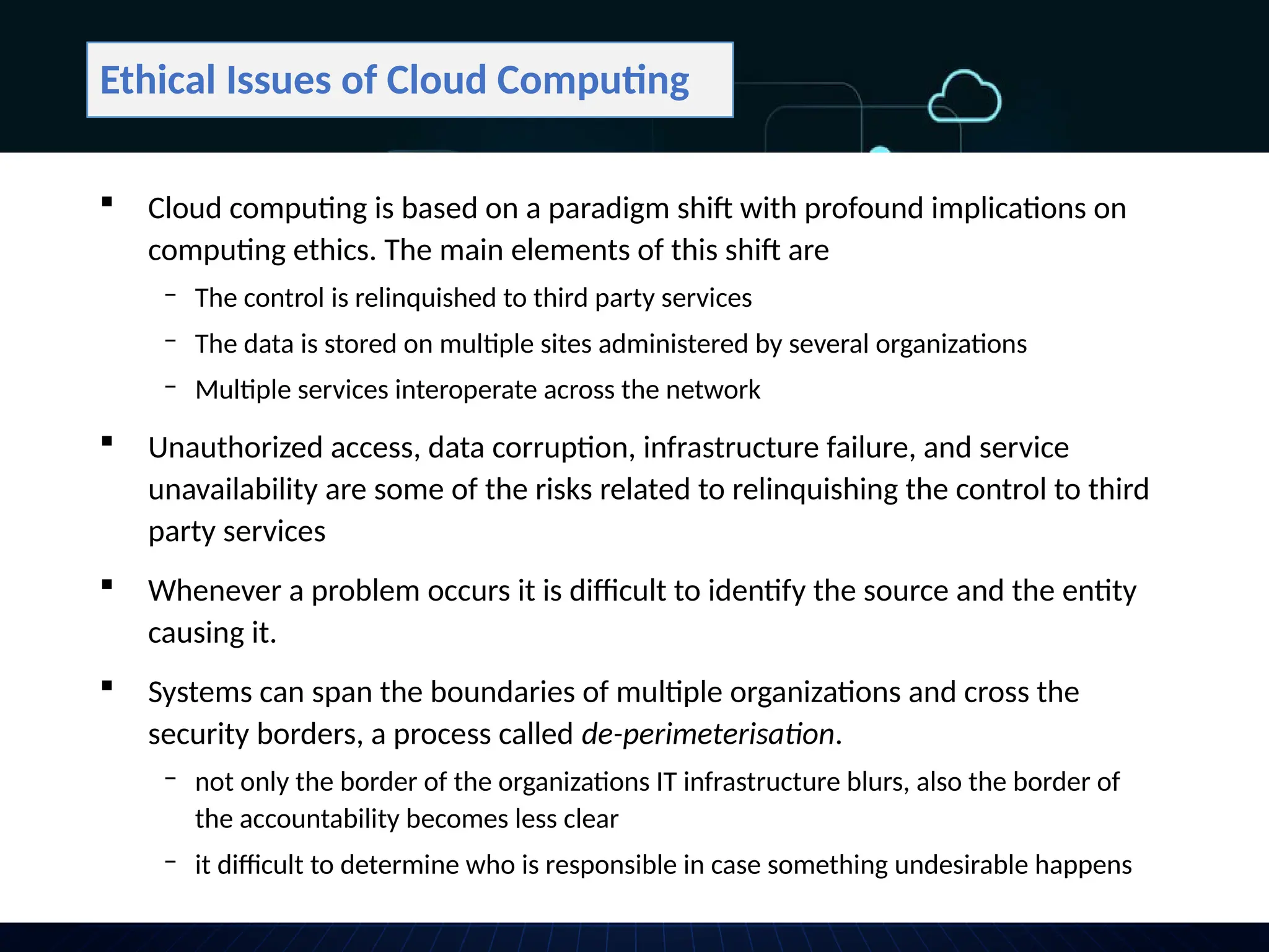 Ethical Issues of Cloud Computing
 Cloud computing is based on a paradigm shift with profound implications on
computing ethics. The main elements of this shift are
‒ The control is relinquished to third party services
‒ The data is stored on multiple sites administered by several organizations
‒ Multiple services interoperate across the network
 Unauthorized access, data corruption, infrastructure failure, and service
unavailability are some of the risks related to relinquishing the control to third
party services
 Whenever a problem occurs it is difficult to identify the source and the entity
causing it.
 Systems can span the boundaries of multiple organizations and cross the
security borders, a process called de-perimeterisation.
‒ not only the border of the organizations IT infrastructure blurs, also the border of
the accountability becomes less clear
‒ it difficult to determine who is responsible in case something undesirable happens
 