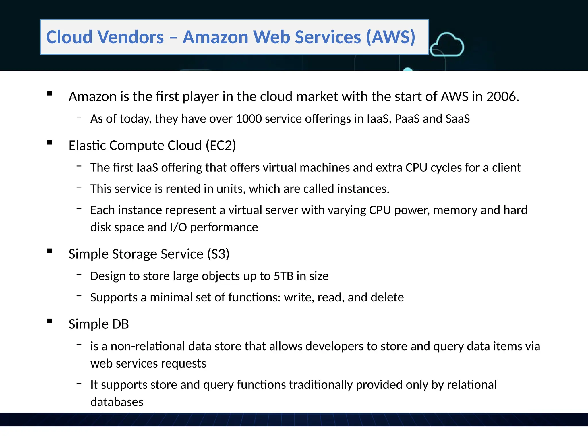 Cloud Vendors – Amazon Web Services (AWS)
 Amazon is the first player in the cloud market with the start of AWS in 2006.
‒ As of today, they have over 1000 service offerings in IaaS, PaaS and SaaS
 Elastic Compute Cloud (EC2)
‒ The first IaaS offering that offers virtual machines and extra CPU cycles for a client
‒ This service is rented in units, which are called instances.
‒ Each instance represent a virtual server with varying CPU power, memory and hard
disk space and I/O performance
 Simple Storage Service (S3)
‒ Design to store large objects up to 5TB in size
‒ Supports a minimal set of functions: write, read, and delete
 Simple DB
‒ is a non-relational data store that allows developers to store and query data items via
web services requests
‒ It supports store and query functions traditionally provided only by relational
databases
 