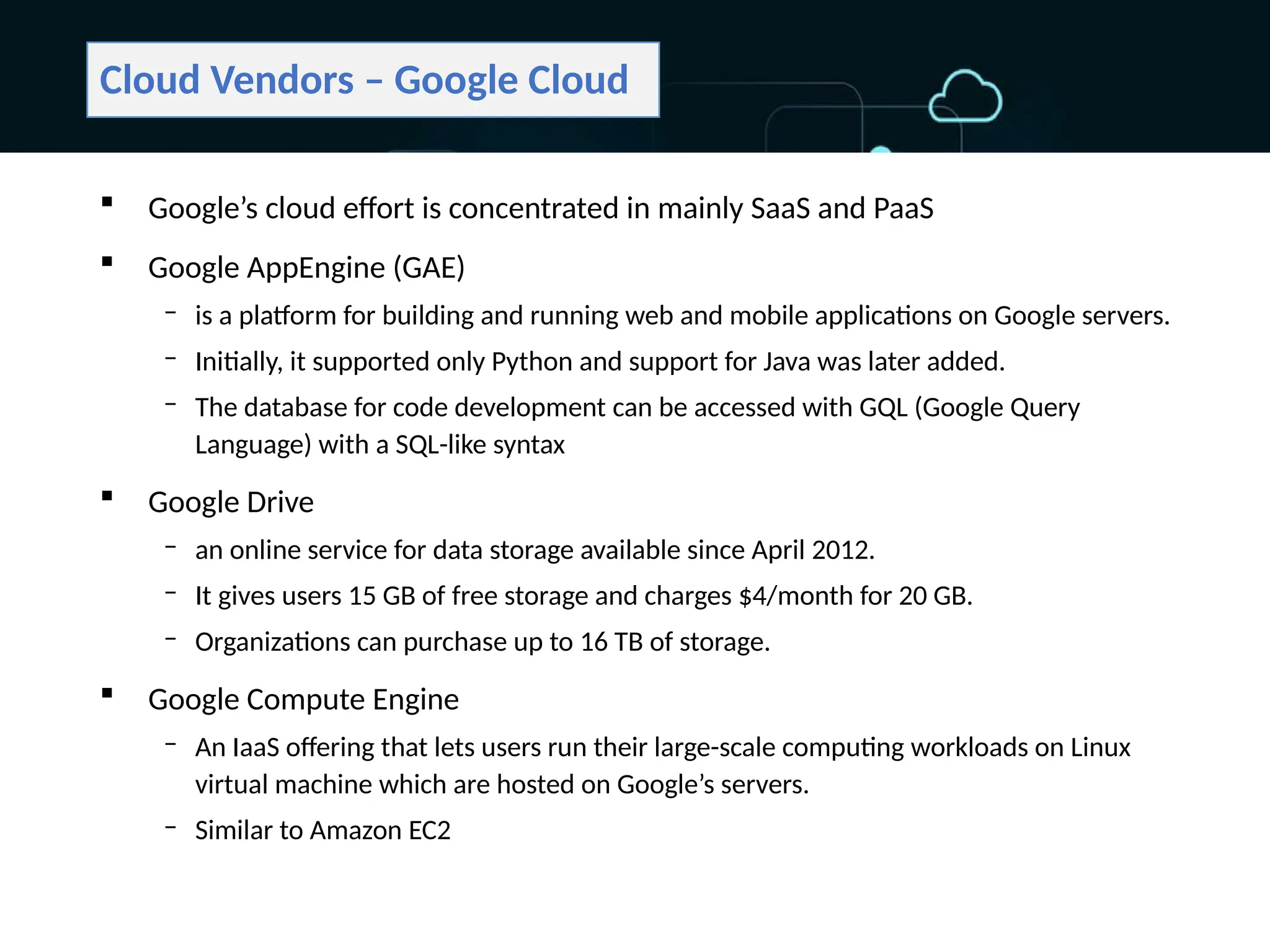 Cloud Vendors – Google Cloud
 Google’s cloud effort is concentrated in mainly SaaS and PaaS
 Google AppEngine (GAE)
‒ is a platform for building and running web and mobile applications on Google servers.
‒ Initially, it supported only Python and support for Java was later added.
‒ The database for code development can be accessed with GQL (Google Query
Language) with a SQL-like syntax
 Google Drive
‒ an online service for data storage available since April 2012.
‒ It gives users 15 GB of free storage and charges $4/month for 20 GB.
‒ Organizations can purchase up to 16 TB of storage.
 Google Compute Engine
‒ An IaaS offering that lets users run their large-scale computing workloads on Linux
virtual machine which are hosted on Google’s servers.
‒ Similar to Amazon EC2
 