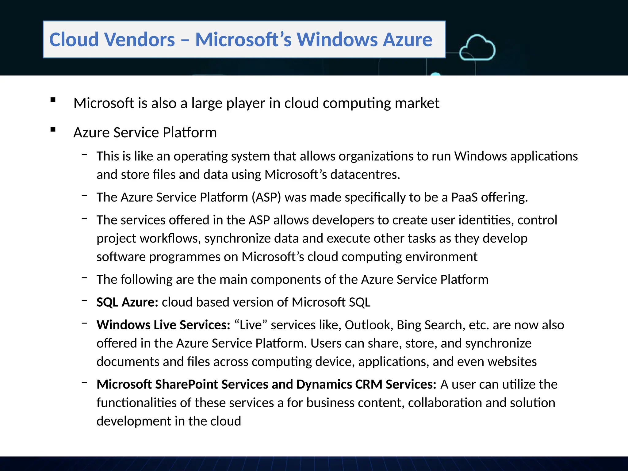 Cloud Vendors – Microsoft’s Windows Azure
 Microsoft is also a large player in cloud computing market
 Azure Service Platform
‒ This is like an operating system that allows organizations to run Windows applications
and store files and data using Microsoft’s datacentres.
‒ The Azure Service Platform (ASP) was made specifically to be a PaaS offering.
‒ The services offered in the ASP allows developers to create user identities, control
project workflows, synchronize data and execute other tasks as they develop
software programmes on Microsoft’s cloud computing environment
‒ The following are the main components of the Azure Service Platform
‒ SQL Azure: cloud based version of Microsoft SQL
‒ Windows Live Services: “Live” services like, Outlook, Bing Search, etc. are now also
offered in the Azure Service Platform. Users can share, store, and synchronize
documents and files across computing device, applications, and even websites
‒ Microsoft SharePoint Services and Dynamics CRM Services: A user can utilize the
functionalities of these services a for business content, collaboration and solution
development in the cloud
 