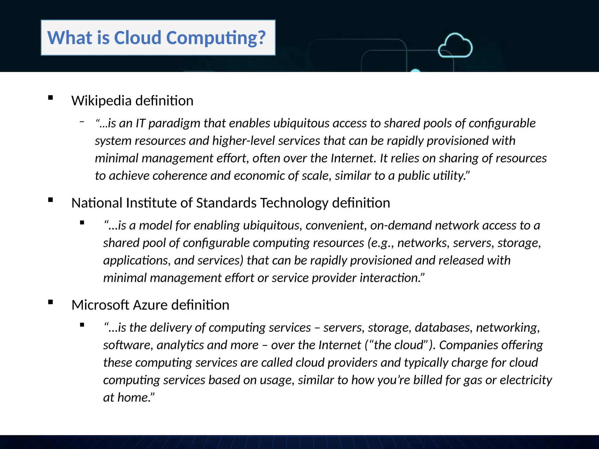 What is Cloud Computing?
 Wikipedia definition
‒ “…is an IT paradigm that enables ubiquitous access to shared pools of configurable
system resources and higher-level services that can be rapidly provisioned with
minimal management effort, often over the Internet. It relies on sharing of resources
to achieve coherence and economic of scale, similar to a public utility.”
 National Institute of Standards Technology definition
 “…is a model for enabling ubiquitous, convenient, on-demand network access to a
shared pool of configurable computing resources (e.g., networks, servers, storage,
applications, and services) that can be rapidly provisioned and released with
minimal management effort or service provider interaction.”
 Microsoft Azure definition
 “…is the delivery of computing services – servers, storage, databases, networking,
software, analytics and more – over the Internet (“the cloud”). Companies offering
these computing services are called cloud providers and typically charge for cloud
computing services based on usage, similar to how you’re billed for gas or electricity
at home.”
 
