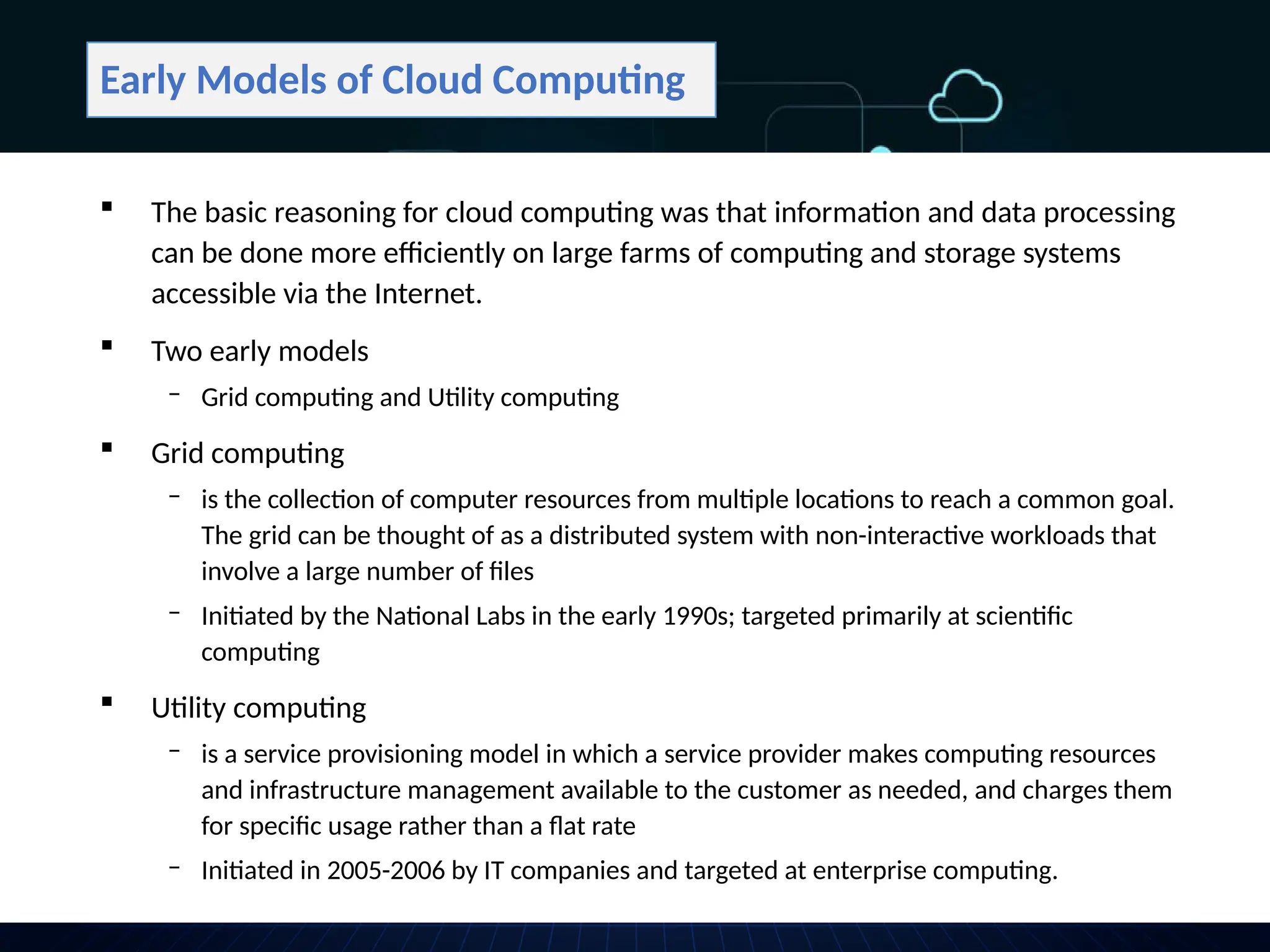 Early Models of Cloud Computing
 The basic reasoning for cloud computing was that information and data processing
can be done more efficiently on large farms of computing and storage systems
accessible via the Internet.
 Two early models
‒ Grid computing and Utility computing
 Grid computing
‒ is the collection of computer resources from multiple locations to reach a common goal.
The grid can be thought of as a distributed system with non-interactive workloads that
involve a large number of files
‒ Initiated by the National Labs in the early 1990s; targeted primarily at scientific
computing
 Utility computing
‒ is a service provisioning model in which a service provider makes computing resources
and infrastructure management available to the customer as needed, and charges them
for specific usage rather than a flat rate
‒ Initiated in 2005-2006 by IT companies and targeted at enterprise computing.
 