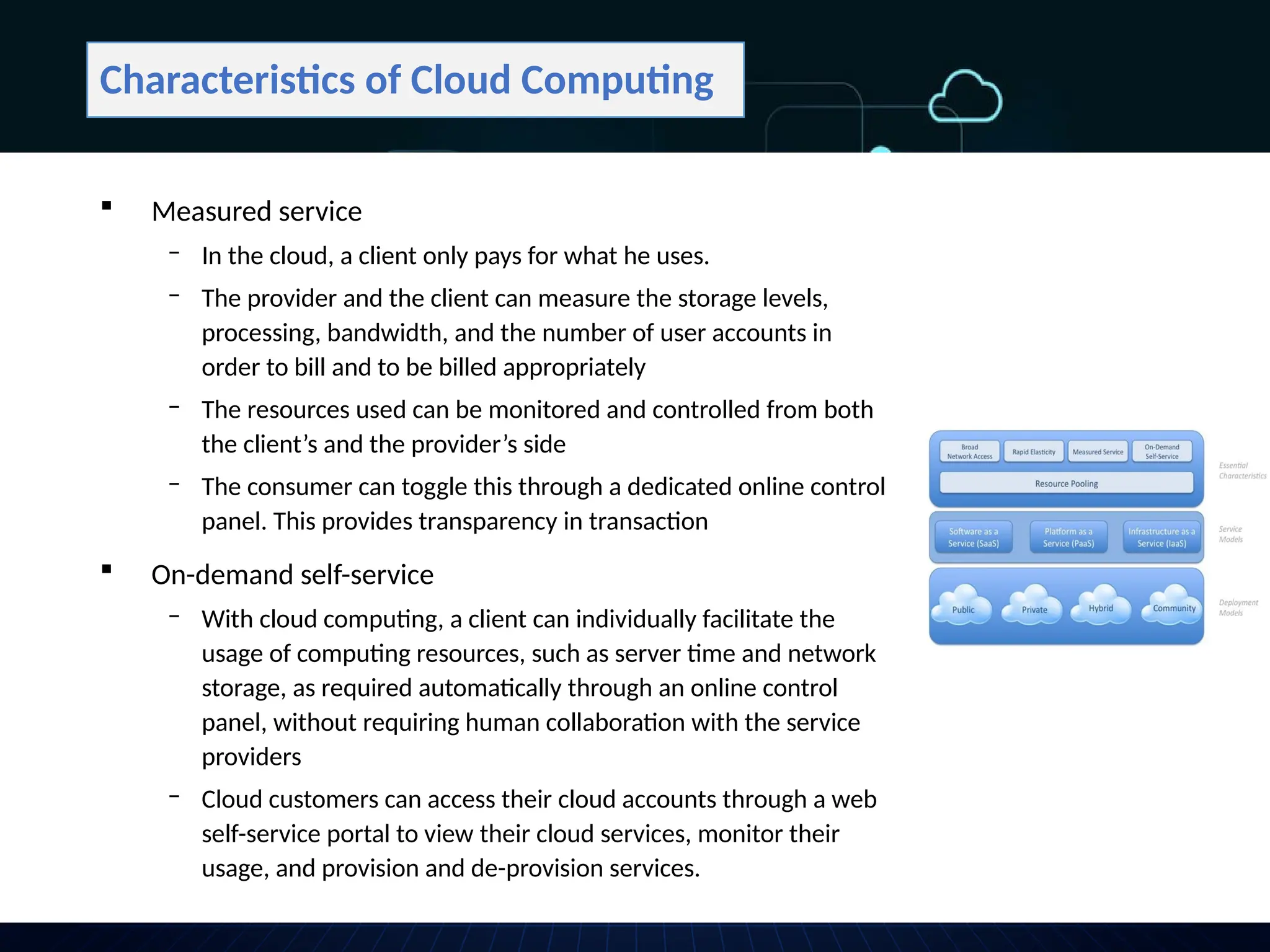 Characteristics of Cloud Computing
 Measured service
‒ In the cloud, a client only pays for what he uses.
‒ The provider and the client can measure the storage levels,
processing, bandwidth, and the number of user accounts in
order to bill and to be billed appropriately
‒ The resources used can be monitored and controlled from both
the client’s and the provider’s side
‒ The consumer can toggle this through a dedicated online control
panel. This provides transparency in transaction
 On-demand self-service
‒ With cloud computing, a client can individually facilitate the
usage of computing resources, such as server time and network
storage, as required automatically through an online control
panel, without requiring human collaboration with the service
providers
‒ Cloud customers can access their cloud accounts through a web
self-service portal to view their cloud services, monitor their
usage, and provision and de-provision services.
 