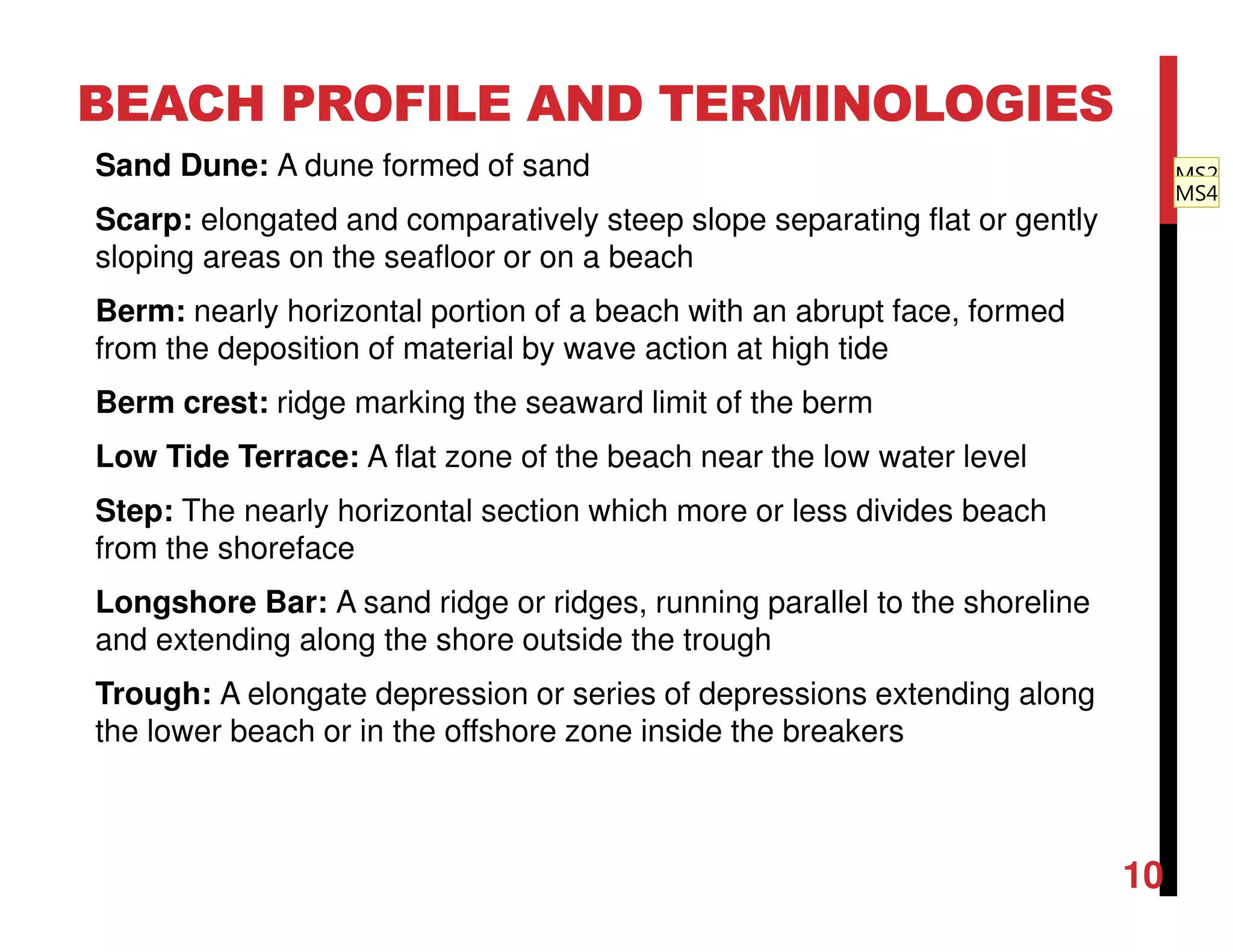 Sand Dune: A dune formed of sand
Scarp: elongated and comparatively steep slope separating flat or gently
sloping areas on the seafloor or on a beach
Berm: nearly horizontal portion of a beach with an abrupt face, formed
from the deposition of material by wave action at high tide
Berm crest: ridge marking the seaward limit of the berm
Low Tide Terrace: A flat zone of the beach near the low water level
Step: The nearly horizontal section which more or less divides beach
from the shoreface
Longshore Bar: A sand ridge or ridges, running parallel to the shoreline
and extending along the shore outside the trough
Trough: A elongate depression or series of depressions extending along
the lower beach or in the offshore zone inside the breakers
BEACH PROFILE AND TERMINOLOGIES
10
MS2
MS4
 