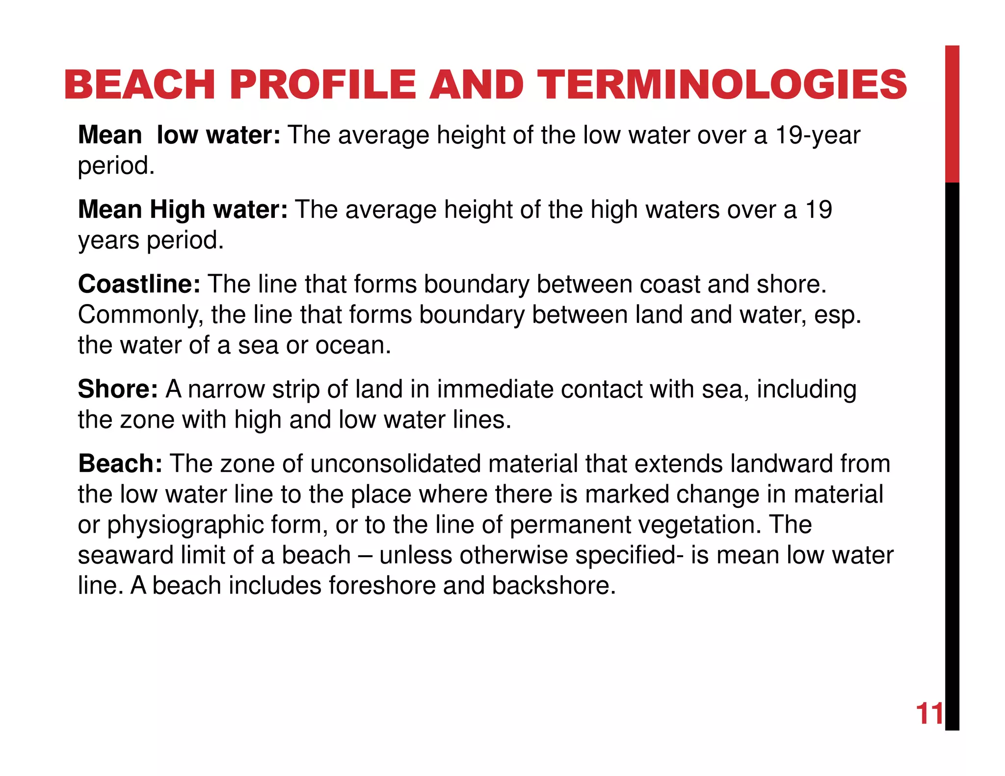 Mean low water: The average height of the low water over a 19-year
period.
Mean High water: The average height of the high waters over a 19
years period.
Coastline: The line that forms boundary between coast and shore.
Commonly, the line that forms boundary between land and water, esp.
the water of a sea or ocean.
Shore: A narrow strip of land in immediate contact with sea, including
the zone with high and low water lines.
Beach: The zone of unconsolidated material that extends landward from
the low water line to the place where there is marked change in material
or physiographic form, or to the line of permanent vegetation. The
seaward limit of a beach – unless otherwise specified- is mean low water
line. A beach includes foreshore and backshore.
BEACH PROFILE AND TERMINOLOGIES
11
 
