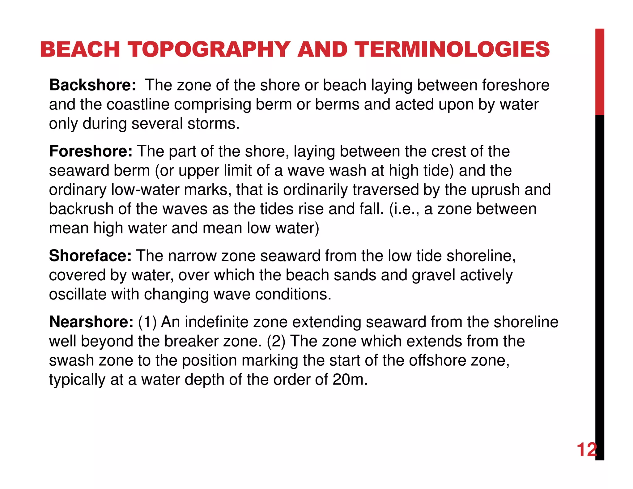 Backshore: The zone of the shore or beach laying between foreshore
and the coastline comprising berm or berms and acted upon by water
only during several storms.
Foreshore: The part of the shore, laying between the crest of the
seaward berm (or upper limit of a wave wash at high tide) and the
ordinary low-water marks, that is ordinarily traversed by the uprush and
backrush of the waves as the tides rise and fall. (i.e., a zone between
mean high water and mean low water)
Shoreface: The narrow zone seaward from the low tide shoreline,
covered by water, over which the beach sands and gravel actively
oscillate with changing wave conditions.
Nearshore: (1) An indefinite zone extending seaward from the shoreline
well beyond the breaker zone. (2) The zone which extends from the
swash zone to the position marking the start of the offshore zone,
typically at a water depth of the order of 20m.
BEACH TOPOGRAPHY AND TERMINOLOGIES
12
 